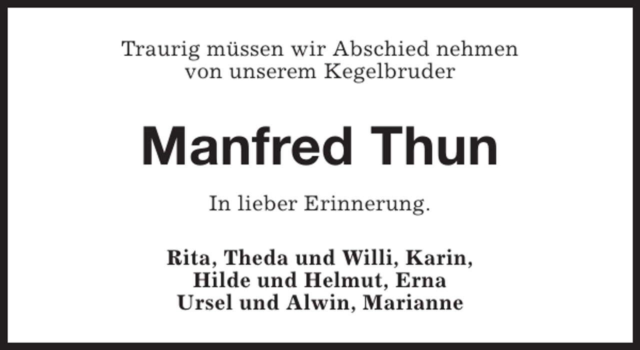 <p>Traurig müssen wir Abschied nehmen<br />von unserem Kegelbruder</p><p>Manfred Thun<br />In lieber Erinnerung.<br />Rita, Theda und Willi, Karin,<br />Hilde und Helmut, Erna<br />Ursel und Alwin, Marianne</p>