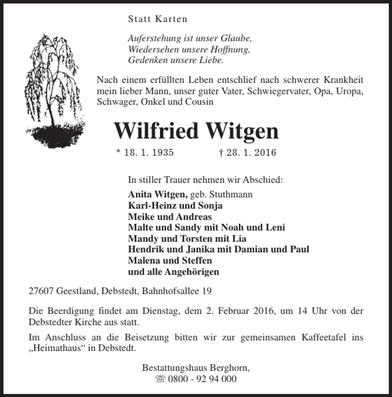 <p>Statt Karten<br />Auferstehung ist unser Glaube,<br />Wiedersehen unsere Hoffnung,<br />Gedenken unsere Liebe.<br />Nach einem erfüllten Leben entschlief nach schwerer Krankheit<br />mein lieber Mann, unser guter Vater, Schwiegervater, Opa, Uropa,<br />Schwager, Onkel und Cousin</p><p>Wilfried Witgen<br />* 18. 1. 1935</p><p>† 28. 1. 2016</p><p>In stiller Trauer nehmen wir Abschied:<br />Anita Witgen, geb. Stuthmann<br />Karl-Heinz und Sonja<br />Meike und Andreas<br />Malte und Sandy mit Noah und Leni<br />Mandy und Torsten mit Lia<br />Hendrik und Janika mit Damian und Paul<br />Malena und Steffen<br />und alle Angehörigen<br />27607 Geestland, Debstedt, Bahnhofsallee 19<br />Die Beerdigung findet am Dienstag, dem 2. Februar 2016, um 14 Uhr von der<br />Debstedter Kirche aus statt.<br />Im Anschluss an die Beisetzung bitten wir zur gemeinsamen Kaffeetafel ins<br />„Heimathaus“ in Debstedt.<br />Bestattungshaus Berghorn,<br />s 0800 - 92 94 000</p>
