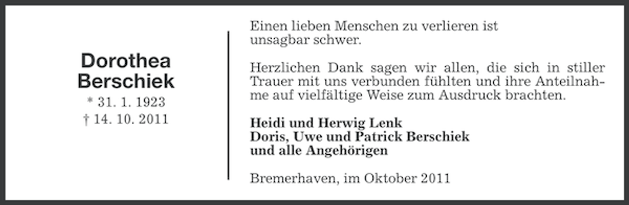 <p>Einen lieben Menschen zu verlieren ist<br />unsagbar schwer.</p><p>Dorothea<br />Berschiek<br />* 31. 1. 1923<br />† 14. 10. 2011</p><p>Herzlichen Dank sagen wir allen, die sich in stiller<br />Trauer mit uns verbunden fühlten und ihre Anteilnahme auf vielfältige Weise zum Ausdruck brachten.<br />Heidi und Herwig Lenk<br />Doris, Uwe und Patrick Berschiek<br />und alle Angehörigen<br />Bremerhaven, im Oktober 2011</p>