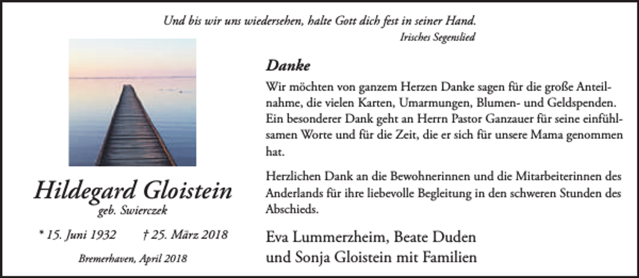 <p>Und bis wir uns wiedersehen, halte Gott dich fest in seiner Hand.<br />Irisches Segenslied</p><p>Danke<br />Wir möchten von ganzem Herzen Danke sagen für die große Anteilnahme, die vielen Karten, Umarmungen, Blumen- und Geldspenden.<br />Ein besonderer Dank geht an Herrn Pastor Ganzauer für seine einfühlsamen Worte und für die Zeit, die er sich für unsere Mama genommen<br />hat.</p><p>Hildegard Gloistein<br />geb. Swierczek</p><p>* 15. Juni 1932</p><p>† 25. März 2018</p><p>Bremerhaven, April 2018</p><p>Herzlichen Dank an die Bewohnerinnen und die Mitarbeiterinnen des<br />Anderlands für ihre liebevolle Begleitung in den schweren Stunden des<br />Abschieds.</p><p>Eva Lummerzheim, Beate Duden<br />und Sonja Gloistein mit Familien</p>