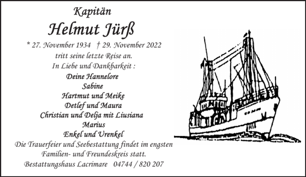 <p>* 27. November 1934 † 29. November 2022<br />tritt seine letzte Reise an.<br />In Liebe und Dankbarkeit :</p><p>Die Trauerfeier und Seebestattung findet im engsten<br />Familien- und Freundeskreis statt.<br />Bestattungshaus Lacrimare 04744 / 87</p>