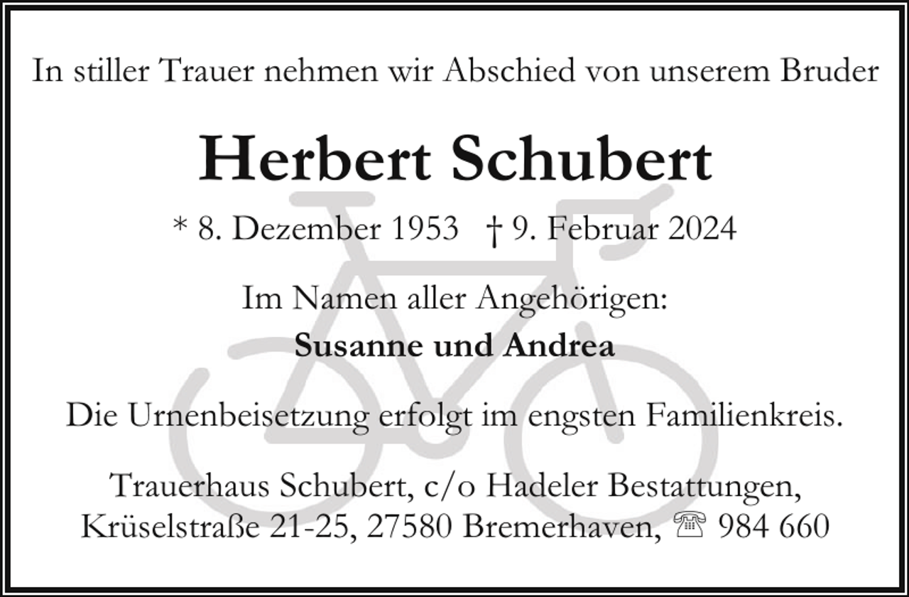 <p>In stiller Trauer nehmen wir Abschied von unserem Bruder</p><p>Herbert Schubert</p><p>* 8. Dezember 1953 † 9. Februar 2024<br />Im Namen aller Angehörigen:<br />Susanne und Andrea<br />Die Urnenbeisetzung erfolgt im engsten Familienkreis.<br />Trauerhaus Schubert, c/o Hadeler Bestattungen,<br />Krüselstraße 21-25, 27580 Bremerhaven, ' 984 660</p>