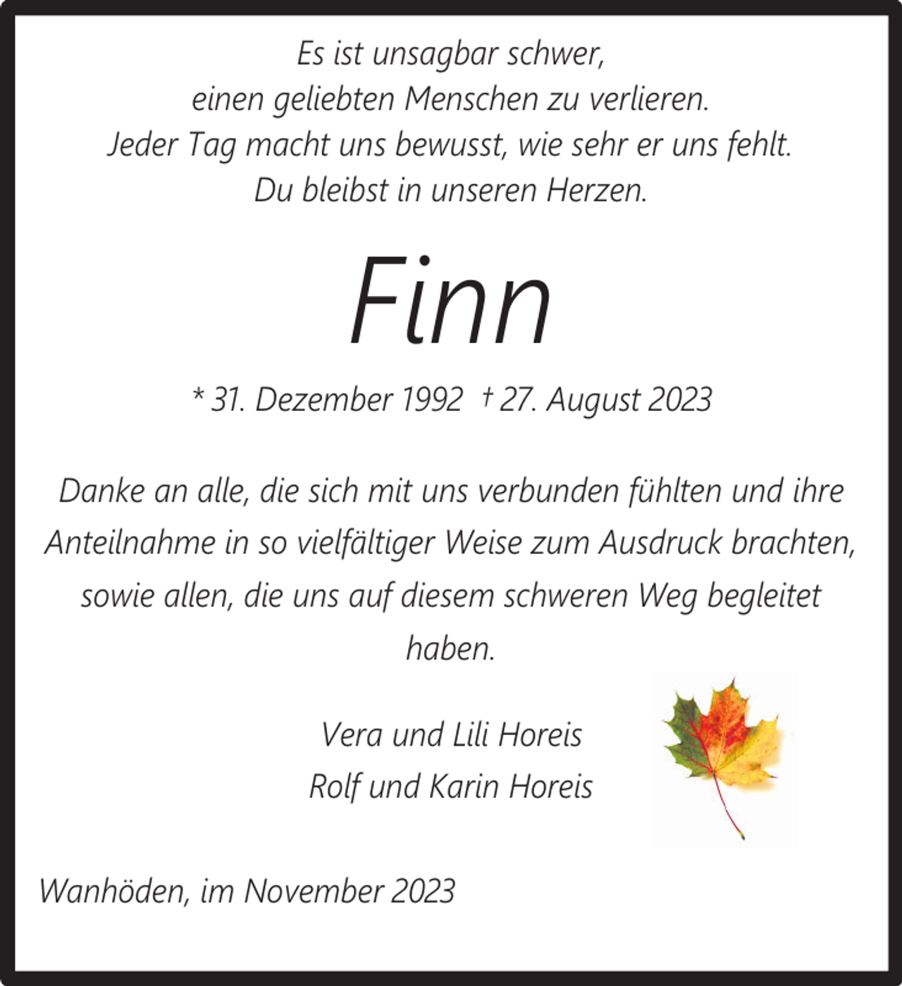 <p>Es ist unsagbar schwer,<br />einen geliebten Menschen zu verlieren.<br />Jeder Tag macht uns bewusst, wie sehr er uns fehlt.<br />Du bleibst in unseren Herzen.</p><p>Finn</p><p>* 31. Dezember 1992 † 27. August 2023<br />Danke an alle, die sich mit uns verbunden fühlten und ihre<br />Anteilnahme in so vielfältiger Weise zum Ausdruck brachten,<br />sowie allen, die uns auf diesem schweren Weg begleitet<br />haben.<br />Vera und Lili Horeis<br />Rolf und Karin Horeis<br />Wanhöden, im November 2023</p>