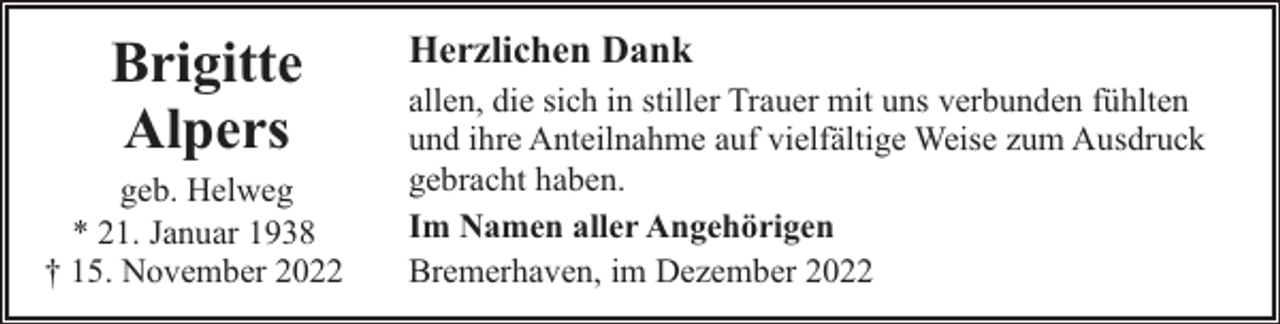 <p>Brigitte<br />Alpers</p><p>geb. Helweg<br />* 21. Januar 1938<br />† 15. November 2022</p><p>Herzlichen Dank<br />allen, die sich in stiller Trauer mit uns verbunden fühlten<br />und ihre Anteilnahme auf vielfältige Weise zum Ausdruck<br />gebracht haben.<br />Im Namen aller Angehörigen<br />Bremerhaven, im Dezember 2022</p>