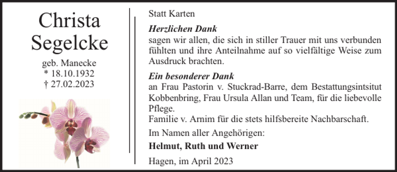 <p>Christa<br />Segelcke<br />geb. Manecke<br />* 18.10.1932<br />† 27.02.2023</p><p>Statt Karten<br />Herzlichen Dank<br />sagen wir allen, die sich in stiller Trauer mit uns verbunden<br />fühlten und ihre Anteilnahme auf so vielfältige Weise zum<br />Ausdruck brachten.<br />Ein besonderer Dank<br />an Frau Pastorin v. Stuckrad-Barre, dem Bestattungsintsitut<br />Kobbenbring, Frau Ursula Allan und Team, für die liebevolle<br />Pflege.<br />Familie v. Arnim für die stets hilfsbereite Nachbarschaft.<br />Im Namen aller Angehörigen:<br />Helmut, Ruth und Werner<br />Hagen, im April 2023</p>