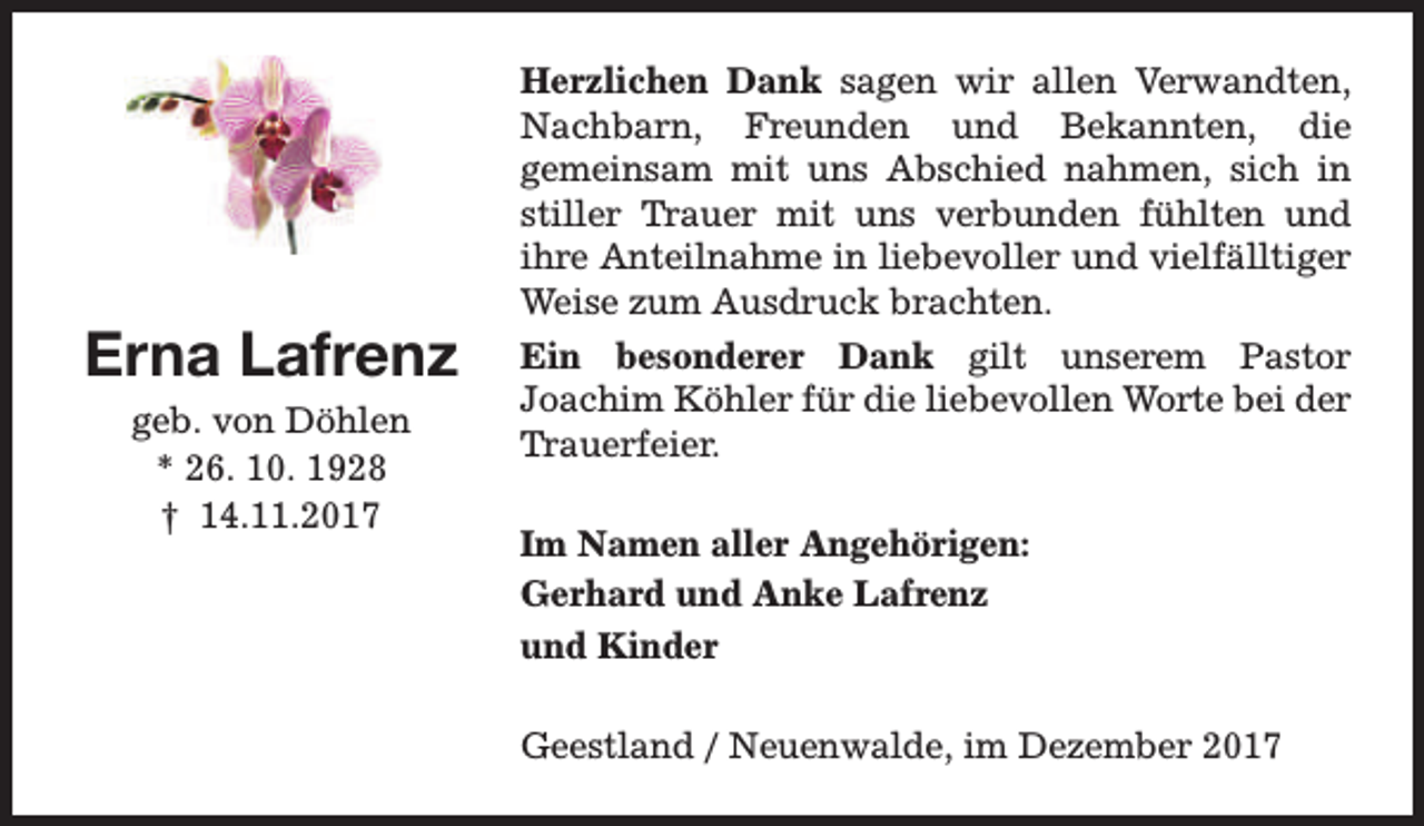 <p>Erna Lafrenz<br />geb. von Döhlen<br />* 26. 10. 1928<br />† 14.11.2017</p><p>Herzlichen Dank sagen wir allen Verwandten,<br />Nachbarn, Freunden und Bekannten, die<br />gemeinsam mit uns Abschied nahmen, sich in<br />stiller Trauer mit uns verbunden fühlten und<br />ihre Anteilnahme in liebevoller und vielfälltiger<br />Weise zum Ausdruck brachten.<br />Ein besonderer Dank gilt unserem Pastor<br />Joachim Köhler für die liebevollen Worte bei der<br />Trauerfeier.<br />Im Namen aller Angehörigen:<br />Gerhard und Anke Lafrenz<br />und Kinder<br />Geestland / Neuenwalde, im Dezember 2017</p>