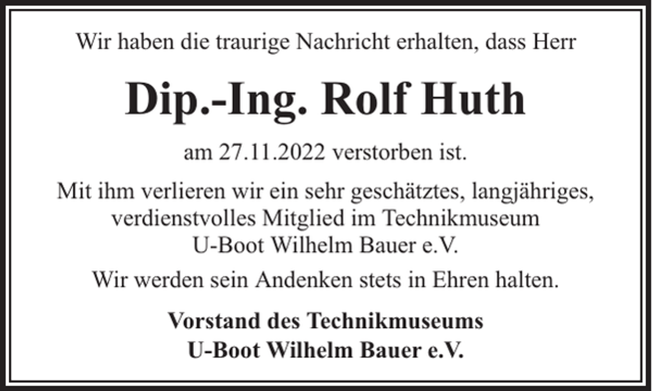 <p>Wir haben die traurige Nachricht erhalten, dass Herr</p><p>Dip.-Ing. Rolf Huth<br />am 27.11.2022 verstorben ist.<br />Mit ihm verlieren wir ein sehr geschätztes, langjähriges,<br />verdienstvolles Mitglied im Technikmuseum<br />U-Boot Wilhelm Bauer e.V.<br />Wir werden sein Andenken stets in Ehren halten.<br />Vorstand des Technikmuseums<br />U-Boot Wilhelm Bauer e.V.</p>