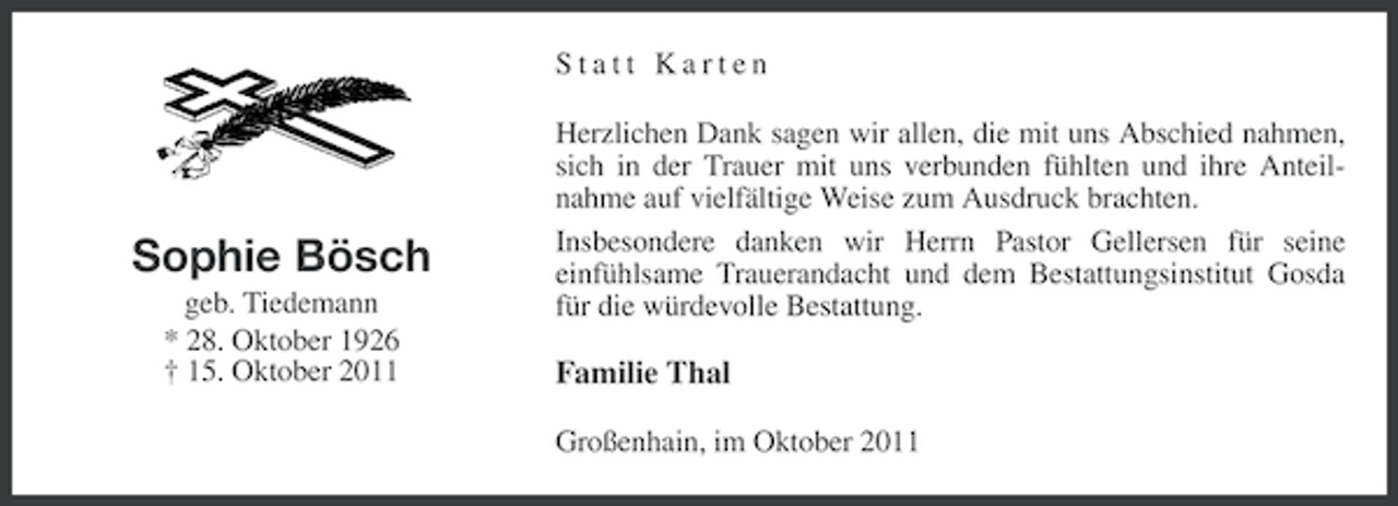 <p>Statt Karten</p><p>Sophie Bösch<br />geb. Tiedemann<br />* 28. Oktober 1926<br />† 15. Oktober 2011</p><p>Herzlichen Dank sagen wir allen, die mit uns Abschied nahmen,<br />sich in der Trauer mit uns verbunden fühlten und ihre Anteilnahme auf vielfältige Weise zum Ausdruck brachten.<br />Insbesondere danken wir Herrn Pastor Gellersen für seine<br />einfühlsame Trauerandacht und dem Bestattungsinstitut Gosda<br />für die würdevolle Bestattung.</p><p>Familie Thal<br />Großenhain, im Oktober 2011</p>