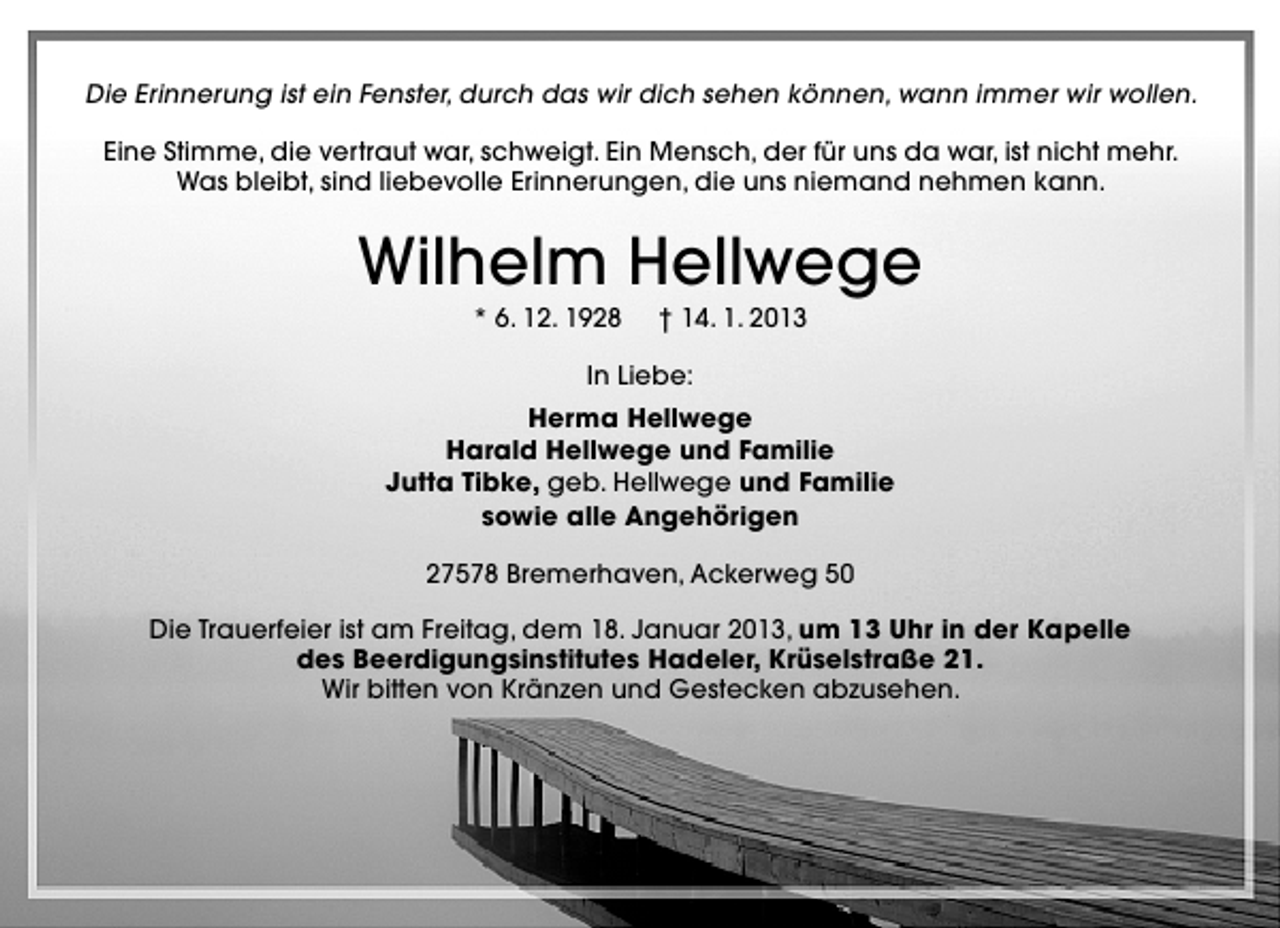 <p>Die Erinnerung ist ein Fenster, durch das wir dich sehen können, wann immer wir wollen.<br />Eine Stimme, die vertraut war, schweigt. Ein Mensch, der für uns da war, ist nicht mehr.<br />Was bleibt, sind liebevolle Erinnerungen, die uns niemand nehmen kann.</p><p>Wilhelm Hellwege<br />* 6. 12. 1928</p><p>† 14. 1. 2013</p><p>In Liebe:<br />Herma Hellwege<br />Harald Hellwege und Familie<br />Jutta Tibke, geb. Hellwege und Familie<br />sowie alle Angehörigen<br />27578 Bremerhaven, Ackerweg 50<br />Die Trauerfeier ist am Freitag, dem 18. Januar 2013, um 13 Uhr in der Kapelle<br />des Beerdigungsinstitutes Hadeler, Krüselstraße 21.<br />Wir bitten von Kränzen und Gestecken abzusehen.</p>