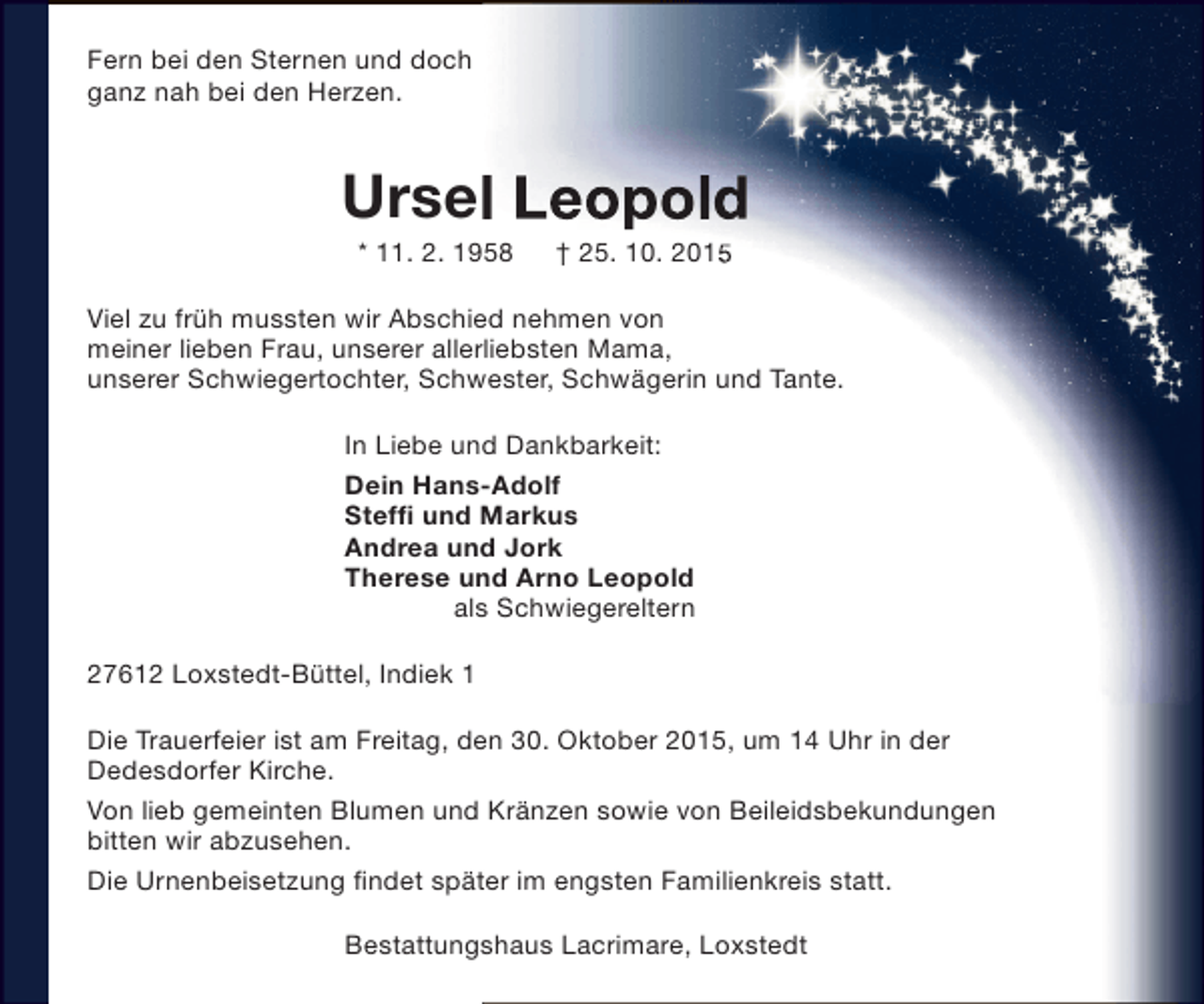<p>Fern bei den Sternen und doch<br />ganz nah bei den Herzen.</p><p>Ursel Leopold<br />* 11. 2. 1958</p><p>† 25. 10. 2015</p><p>Viel zu früh mussten wir Abschied nehmen von<br />meiner lieben Frau, unserer allerliebsten Mama,<br />unserer Schwiegertochter, Schwester, Schwägerin und Tante.<br />In Liebe und Dankbarkeit:<br />Dein Hans-Adolf<br />Steffi und Markus<br />Andrea und Jork<br />Therese und Arno Leopold<br />als Schwiegereltern<br />27612 Loxstedt-Büttel, Indiek 1<br />Die Trauerfeier ist am Freitag, den 30. Oktober 2015, um 14 Uhr in der<br />Dedesdorfer Kirche.<br />Von lieb gemeinten Blumen und Kränzen sowie von Beileidsbekundungen<br />bitten wir abzusehen.<br />Die Urnenbeisetzung findet später im engsten Familienkreis statt.<br />Bestattungshaus Lacrimare, Loxstedt</p>