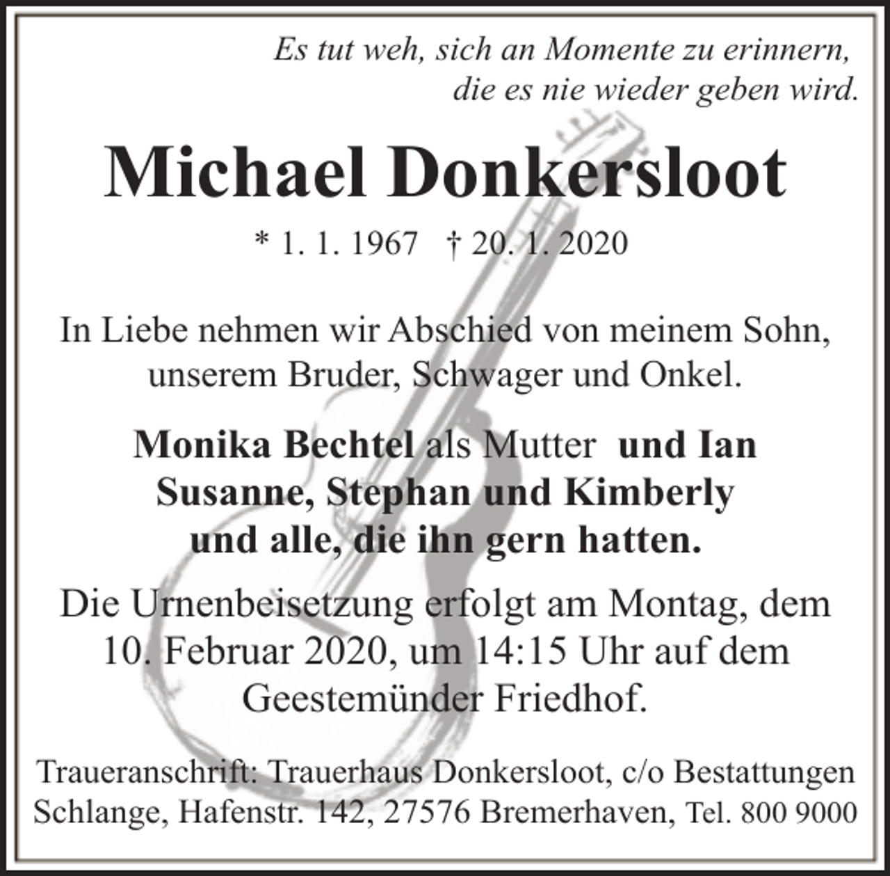 <p>Es tut weh, sich an Momente zu erinnern,<br />die es nie wieder geben wird.</p><p>Michael Donkersloot<br />* 1. 1. 1967 † 20. 1. 2020</p><p>In Liebe nehmen wir Abschied von meinem Sohn,<br />unserem Bruder, Schwager und Onkel.</p><p>Monika Bechtel als Mutter und Ian<br />Susanne, Stephan und Kimberly<br />und alle, die ihn gern hatten.<br />Die Urnenbeisetzung erfolgt am Montag, dem<br />10. Februar 2020, um 14:15 Uhr auf dem<br />Geestemünder Friedhof.<br />Traueranschrift: Trauerhaus Donkersloot, c/o Bestattungen<br />Schlange, Hafenstr. 142, 27576 Bremerhaven, Tel. 800 9000</p>
