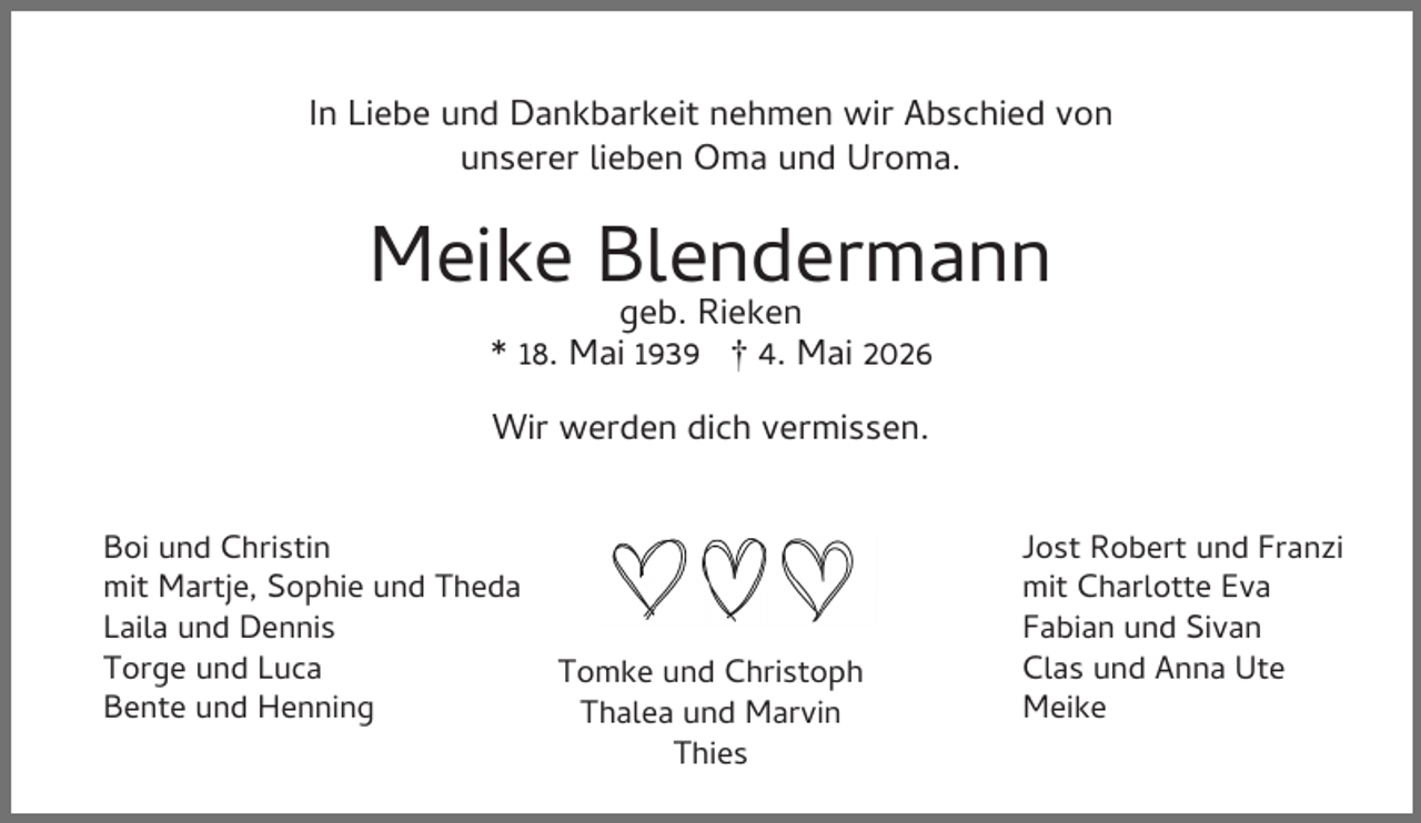 <p>In Liebe und Dankbarkeit nehmen wir Abschied von<br />unserer lieben Oma und Uroma.</p><p>Meike Blendermann<br />geb. Rieken<br />* 18. Mai 1939 † 4. Mai 2026<br />Wir werden dich vermissen.<br />Boi und Christin<br />mit Martje, Sophie und Theda<br />Laila und Dennis<br />Torge und Luca<br />Bente und Henning</p><p>Tomke und Christoph<br />Thalea und Marvin<br />Thies</p><p>Jost Robert und Franzi<br />mit Charlotte Eva<br />Fabian und Sivan<br />Clas und Anna Ute<br />Meike</p>