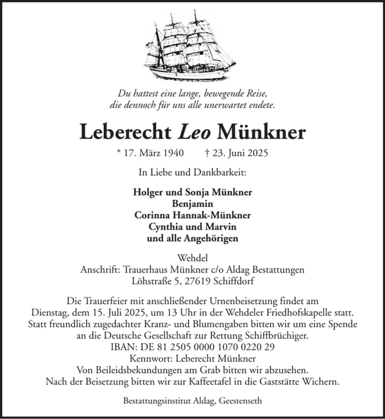 <p>Du hattest eine lange, bewegende Reise,<br />die dennoch für uns alle unerwartet endete.</p><p>Leberecht Leo Münkner<br />* 17. März 1940</p><p>† 23. Juni 2025</p><p>In Liebe und Dankbarkeit:<br />Holger und Sonja Münkner<br />Benjamin<br />Corinna Hannak-Münkner<br />Cynthia und Marvin<br />und alle Angehörigen<br />Wehdel<br />Anschrift: Trauerhaus Münkner c/o Aldag Bestattungen<br />Löhstraße 5, 27619 Schiffdorf<br />Die Trauerfeier mit anschließender Urnenbeisetzung findet am<br />Dienstag, dem 15. Juli 2025, um 13 Uhr in der Wehdeler Friedhofskapelle statt.<br />Statt freundlich zugedachter Kranz- und Blumengaben bitten wir um eine Spende<br />an die Deutsche Gesellschaft zur Rettung Schiffbrüchiger.<br />IBAN: DE 81 2505 0000 107220 29<br />Kennwort: Leberecht Münkner<br />Von Beileidsbekundungen am Grab bitten wir abzusehen.<br />Nach der Beisetzung bitten wir zur Kaffeetafel in die Gaststätte Wichern.<br />Bestattungsinstitut Aldag, Geestenseth</p>
