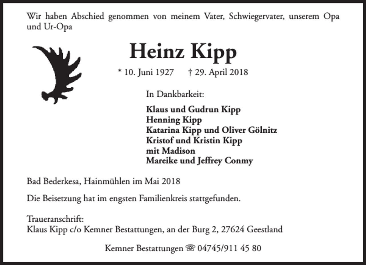 <p>Wir haben Abschied genommen von meinem Vater, Schwiegervater, unserem Opa<br />und Ur-Opa</p><p>Heinz Kipp</p><p>* 10. Juni 1927</p><p>† 29. April 2018</p><p>In Dankbarkeit:<br />Klaus und Gudrun Kipp<br />Henning Kipp<br />Katarina Kipp und Oliver Gölnitz<br />Kristof und Kristin Kipp<br />mit Madison<br />Mareike und Jeffrey Conmy<br />Bad Bederkesa, Hainmühlen im Mai 2018<br />Die Beisetzung hat im engsten Familienkreis stattgefunden.<br />Traueranschrift:<br />Klaus Kipp c/o Kemner Bestattungen, an der Burg 2, 27624 Geestland<br />Kemner Bestattungen s 04745/911 45 80</p>