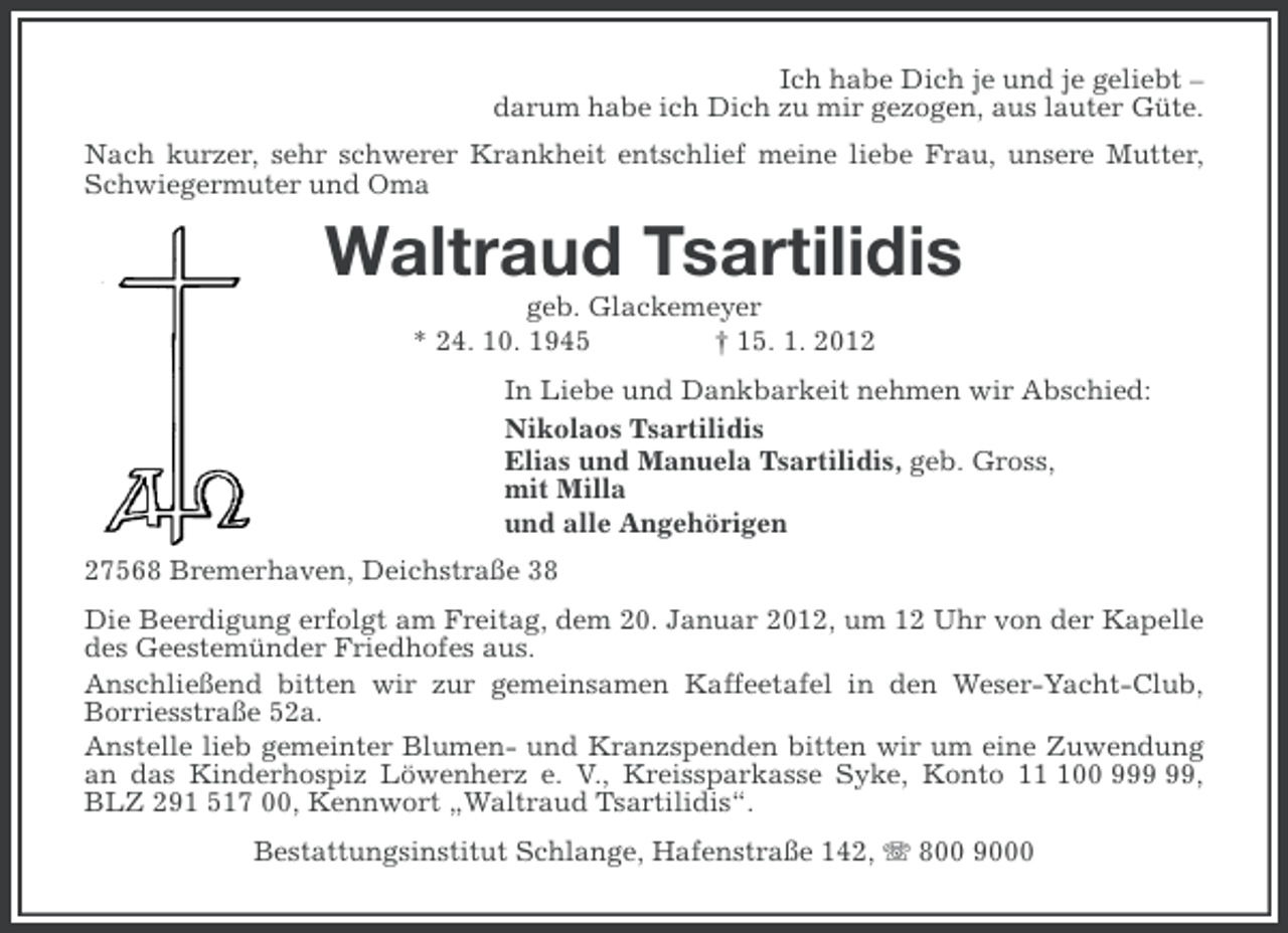 <p>Ich habe Dich je und je geliebt –<br />darum habe ich Dich zu mir gezogen, aus lauter Güte.<br />Nach kurzer, sehr schwerer Krankheit entschlief meine liebe Frau, unsere Mutter,<br />Schwiegermuter und Oma</p><p>Waltraud Tsartilidis<br />geb. Glackemeyer<br />* 24. 10. 1945<br />† 15. 1. 2012<br />In Liebe und Dankbarkeit nehmen wir Abschied:<br />Nikolaos Tsartilidis<br />Elias und Manuela Tsartilidis, geb. Gross,<br />mit Milla<br />und alle Angehörigen<br />27568 Bremerhaven, Deichstraße 38<br />Die Beerdigung erfolgt am Freitag, dem 20. Januar 2012, um 12 Uhr von der Kapelle<br />des Geestemünder Friedhofes aus.<br />Anschließend bitten wir zur gemeinsamen Kaffeetafel in den Weser-Yacht-Club,<br />Borriesstraße 52a.<br />Anstelle lieb gemeinter Blumen- und Kranzspenden bitten wir um eine Zuwendung<br />an das Kinderhospiz Löwenherz e. V., Kreissparkasse Syke, Konto 100 9,<br />BLZ 291 517 00, Kennwort „Waltraud Tsartilidis“.<br />Bestattungsinstitut Schlange, Hafenstraße 142, 800 9000</p>
