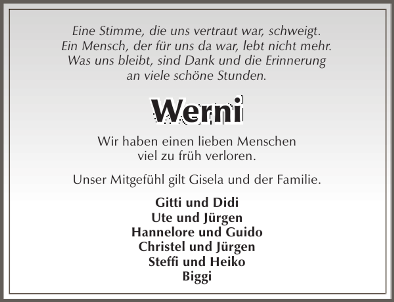 <p>Eine Stimme, die uns vertraut war, schweigt.<br />Ein Mensch, der für uns da war, lebt nicht mehr.<br />Was uns bleibt, sind Dank und die Erinnerung<br />an viele schöne Stunden.</p><p>Werni</p><p>Wir haben einen lieben Menschen<br />viel zu früh verloren.<br />Unser Mitgefühl gilt Gisela und der Familie.<br />Gitti und Didi<br />Ute und Jürgen<br />Hannelore und Guido<br />Christel und Jürgen<br />Steffi und Heiko<br />Biggi</p>