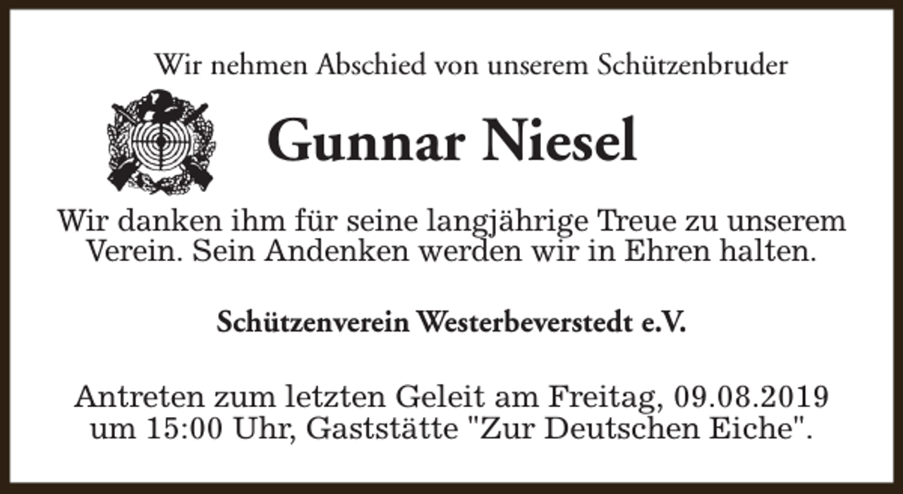 <p>Wir nehmen Abschied von unserem Schützenbruder</p><p>Gunnar Niesel<br />Wir danken ihm für seine langjährige Treue zu unserem<br />Verein. Sein Andenken werden wir in Ehren halten.<br />Schützenverein Westerbeverstedt e.V.<br />Antreten zum letzten Geleit am Freitag, 09.08.2019<br />um 15:00 Uhr, Gaststätte "Zur Deutschen Eiche".</p>
