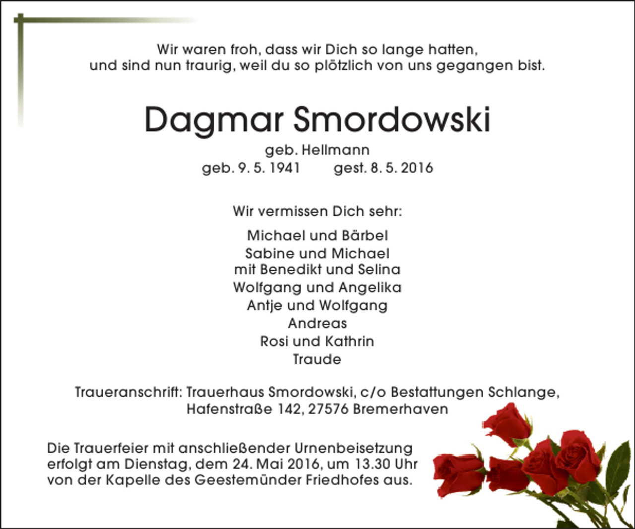 <p>Wir waren froh, dass wir Dich so lange hatten,<br />und sind nun traurig, weil du so plötzlich von uns gegangen bist.</p><p>Dagmar Smordowski<br />geb. Hellmann<br />geb. 9. 5. 1941<br />gest. 8. 5. 2016<br />Wir vermissen Dich sehr:<br />Michael und Bärbel<br />Sabine und Michael<br />mit Benedikt und Selina<br />Wolfgang und Angelika<br />Antje und Wolfgang<br />Andreas<br />Rosi und Kathrin<br />Traude<br />Traueranschrift: Trauerhaus Smordowski, c/o Bestattungen Schlange,<br />Hafenstraße 142, 27576 Bremerhaven<br />Die Trauerfeier mit anschließender Urnenbeisetzung<br />erfolgt am Dienstag, dem 24. Mai 2016, um 13.30 Uhr<br />von der Kapelle des Geestemünder Friedhofes aus.</p>