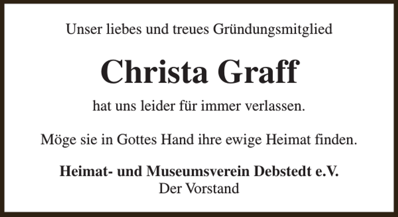 <p>Unser liebes und treues Gründungsmitglied</p><p>Christa Graff<br />hat uns leider für immer verlassen.<br />Möge sie in Gottes Hand ihre ewige Heimat finden.<br />Heimat- und Museumsverein Debstedt e.V.<br />Der Vorstand</p>