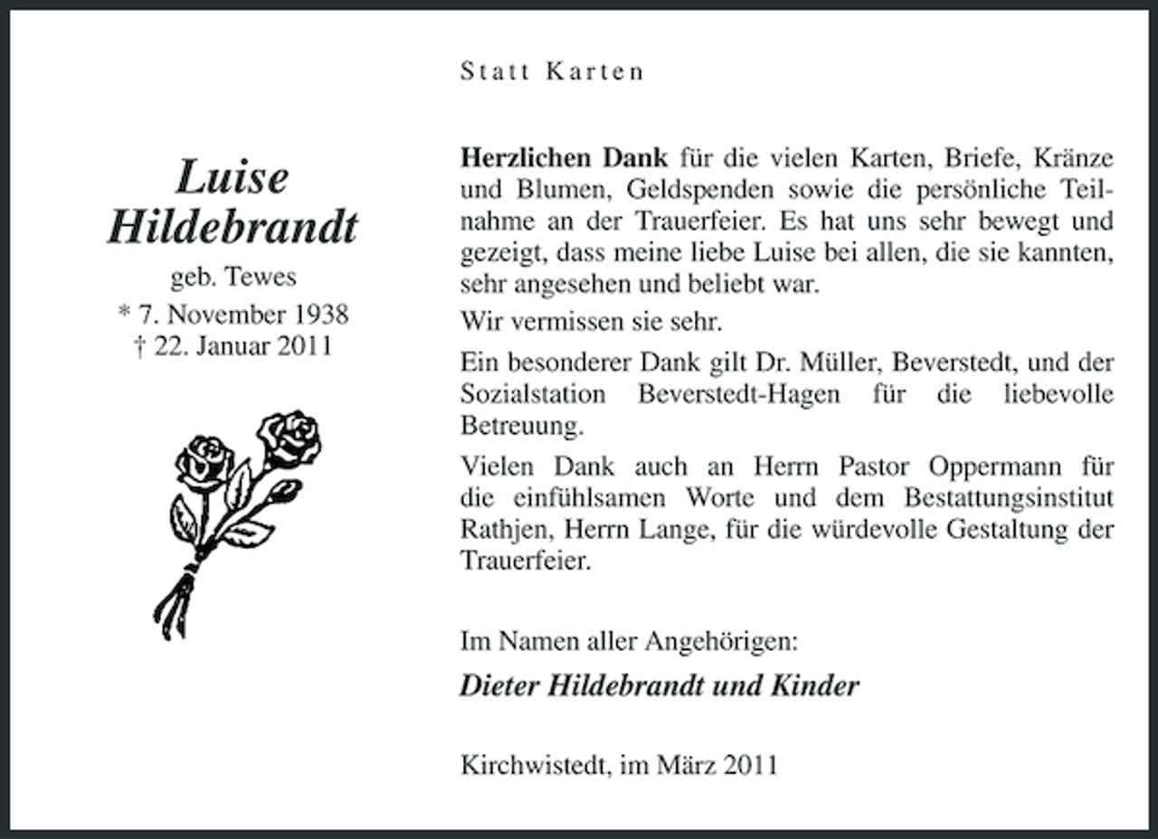 <p>Statt Karten</p><p>Luise Hildebrandt<br />geb. Tewes * 7. November 1938 † 22. Januar 2011</p><p>Herzlichen Dank für die vielen Karten, Briefe, Kränze und Blumen, Geldspenden sowie die persönliche Teilnahme an der Trauerfeier. Es hat uns sehr bewegt und gezeigt, dass meine liebe Luise bei allen, die sie kannten, sehr angesehen und beliebt war. Wir vermissen sie sehr. Ein besonderer Dank gilt Dr. Müller, Beverstedt, und der Sozialstation Beverstedt-Hagen für die liebevolle Betreuung. Vielen Dank auch an Herrn Pastor Oppermann für die einfühlsamen Worte und dem Bestattungsinstitut Rathjen, Herrn Lange, für die würdevolle Gestaltung der Trauerfeier. Im Namen aller Angehörigen:</p><p>Dieter Hildebrandt und Kinder<br />Kirchwistedt, im März 2011</p>