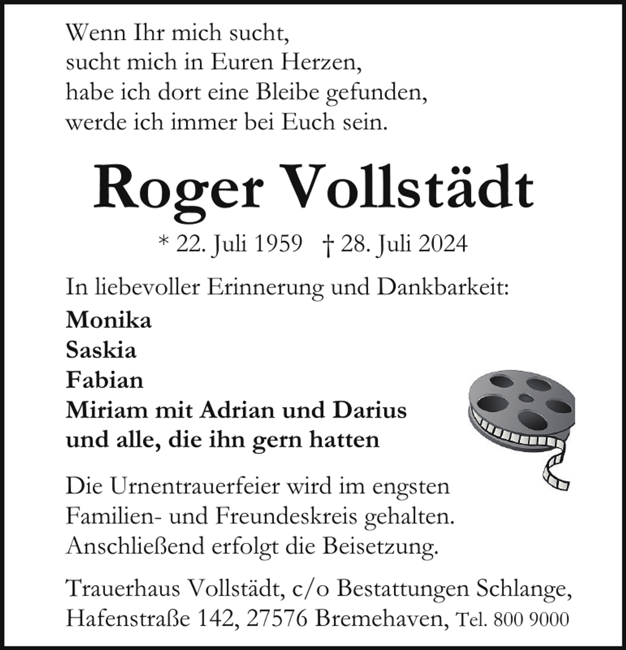 <p>Wenn Ihr mich sucht,<br />sucht mich in Euren Herzen,<br />habe ich dort eine Bleibe gefunden,<br />werde ich immer bei Euch sein.</p><p>Roger Vollstädt<br />* 22. Juli 1959 † 28. Juli 2024</p><p>In liebevoller Erinnerung und Dankbarkeit:<br />Monika<br />Saskia<br />Fabian<br />Miriam mit Adrian und Darius<br />und alle, die ihn gern hatten<br />Die Urnentrauerfeier wird im engsten<br />Familien- und Freundeskreis gehalten.<br />Anschließend erfolgt die Beisetzung.<br />Trauerhaus Vollstädt, c/o Bestattungen Schlange,<br />Hafenstraße 142, 27576 Bremehaven, Tel. 800 9000</p>