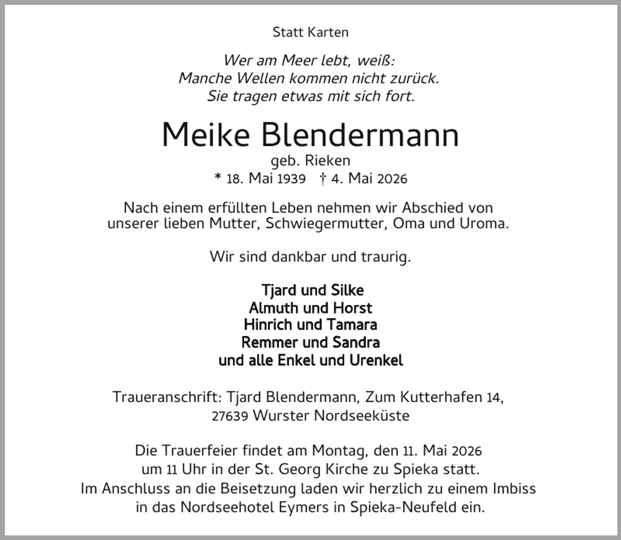 <p>Statt Karten</p><p>Wer am Meer lebt, weiß:<br />Manche Wellen kommen nicht zurück.<br />Sie tragen etwas mit sich fort.</p><p>Meike Blendermann<br />geb. Rieken<br />* 18. Mai 1939 † 4. Mai 2026</p><p>Nach einem erfüllten Leben nehmen wir Abschied von<br />unserer lieben Mutter, Schwiegermutter, Oma und Uroma.<br />Wir sind dankbar und traurig.<br />Tjard und Silke<br />Almuth und Horst<br />Hinrich und Tamara<br />Remmer und Sandra<br />und alle Enkel und Urenkel<br />Traueranschrift: Tjard Blendermann, Zum Kutterhafen 14,<br />27639 Wurster Nordseeküste<br />Die Trauerfeier ndet am Montag, den 11. Mai 2026<br />um 11 Uhr in der St. Georg Kirche zu Spieka statt.<br />Im Anschluss an die Beisetzung laden wir herzlich zu einem Imbiss<br />in das Nordseehotel Eymers in Spieka-Neufeld ein.</p>