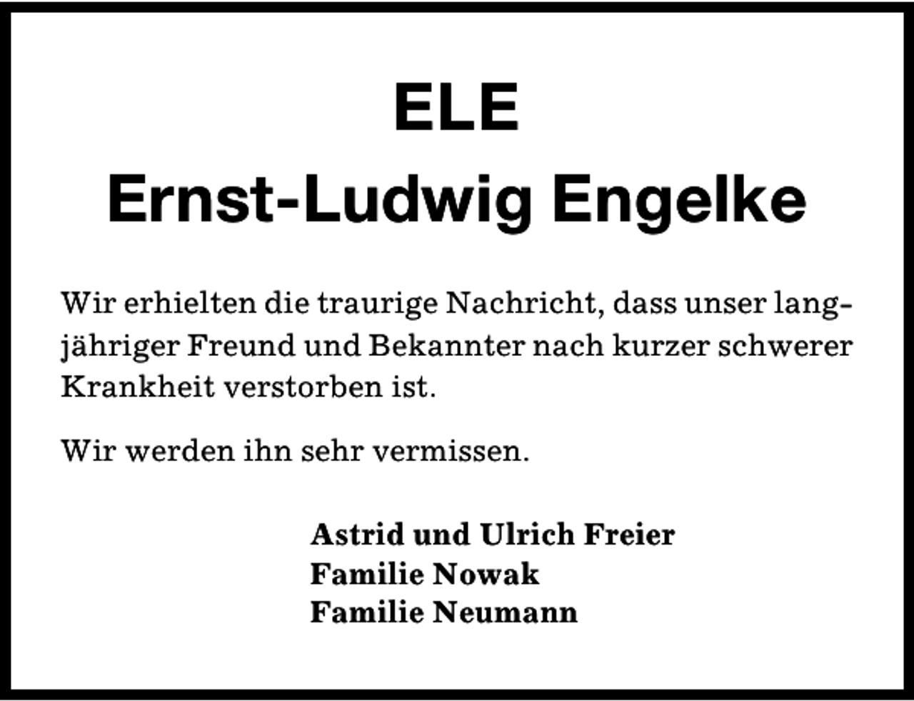 <p>ELE<br />Ernst-Ludwig Engelke<br />Wir erhielten die traurige Nachricht, dass unser langjähriger Freund und Bekannter nach kurzer schwerer<br />Krankheit verstorben ist.<br />Wir werden ihn sehr vermissen.<br />Astrid und Ulrich Freier<br />Familie Nowak<br />Familie Neumann</p>
