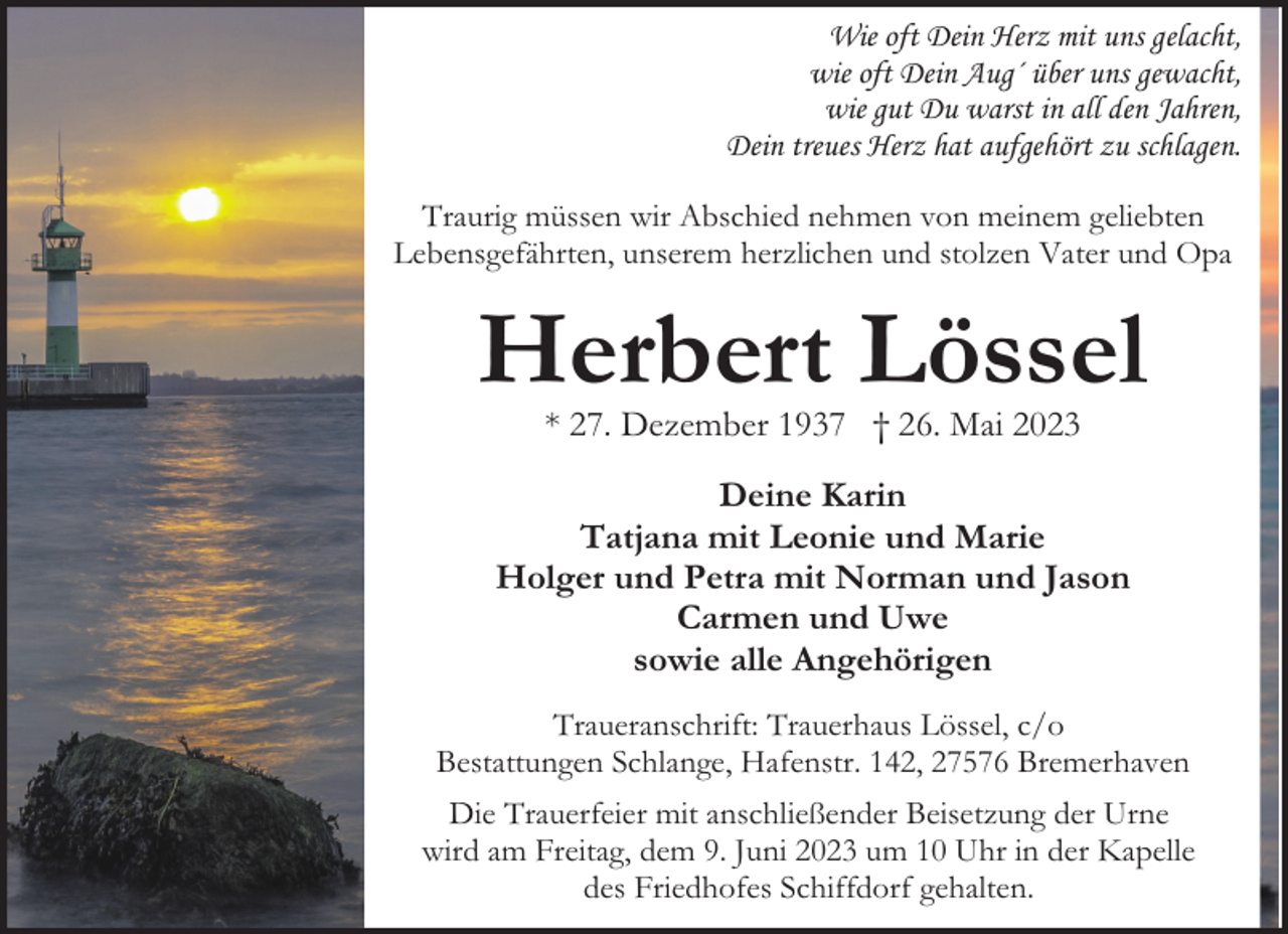 <p>Wie oft Dein Herz mit uns gelacht,<br />wie oft Dein Aug´ über uns gewacht,<br />wie gut Du warst in all den Jahren,<br />Dein treues Herz hat aufgehört zu schlagen.<br />Traurig müssen wir Abschied nehmen von meinem geliebten<br />Lebensgefährten, unserem herzlichen und stolzen Vater und Opa</p><p>Herbert Lössel<br />* 27. Dezember 1937 † 26. Mai 2023</p><p>Deine Karin<br />Tatjana mit Leonie und Marie<br />Holger und Petra mit Norman und Jason<br />Carmen und Uwe<br />sowie alle Angehörigen<br />Traueranschrift: Trauerhaus Lössel, c/o<br />Bestattungen Schlange, Hafenstr. 142, 27576 Bremerhaven<br />Die Trauerfeier mit anschließender Beisetzung der Urne<br />wird am Freitag, dem 9. Juni 2023 um 10 Uhr in der Kapelle<br />des Friedhofes Schiffdorf gehalten.</p>