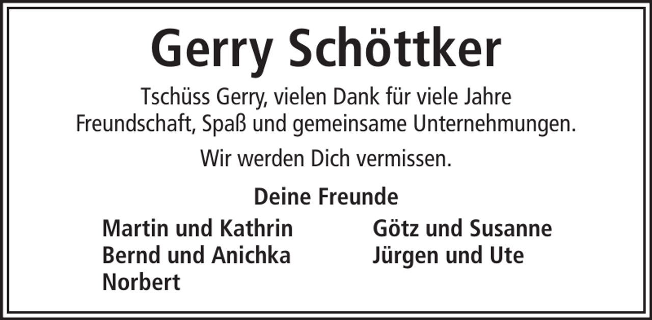 <p>Gerry Schöttker<br />Tschüss Gerry, vielen Dank für viele Jahre<br />Freundschaft, Spaß und gemeinsame Unternehmungen.<br />Wir werden Dich vermissen.<br />Deine Freunde<br />Martin und Kathrin<br />Götz und Susanne<br />Bernd und Anichka<br />Jürgen und Ute<br />Norbert</p>