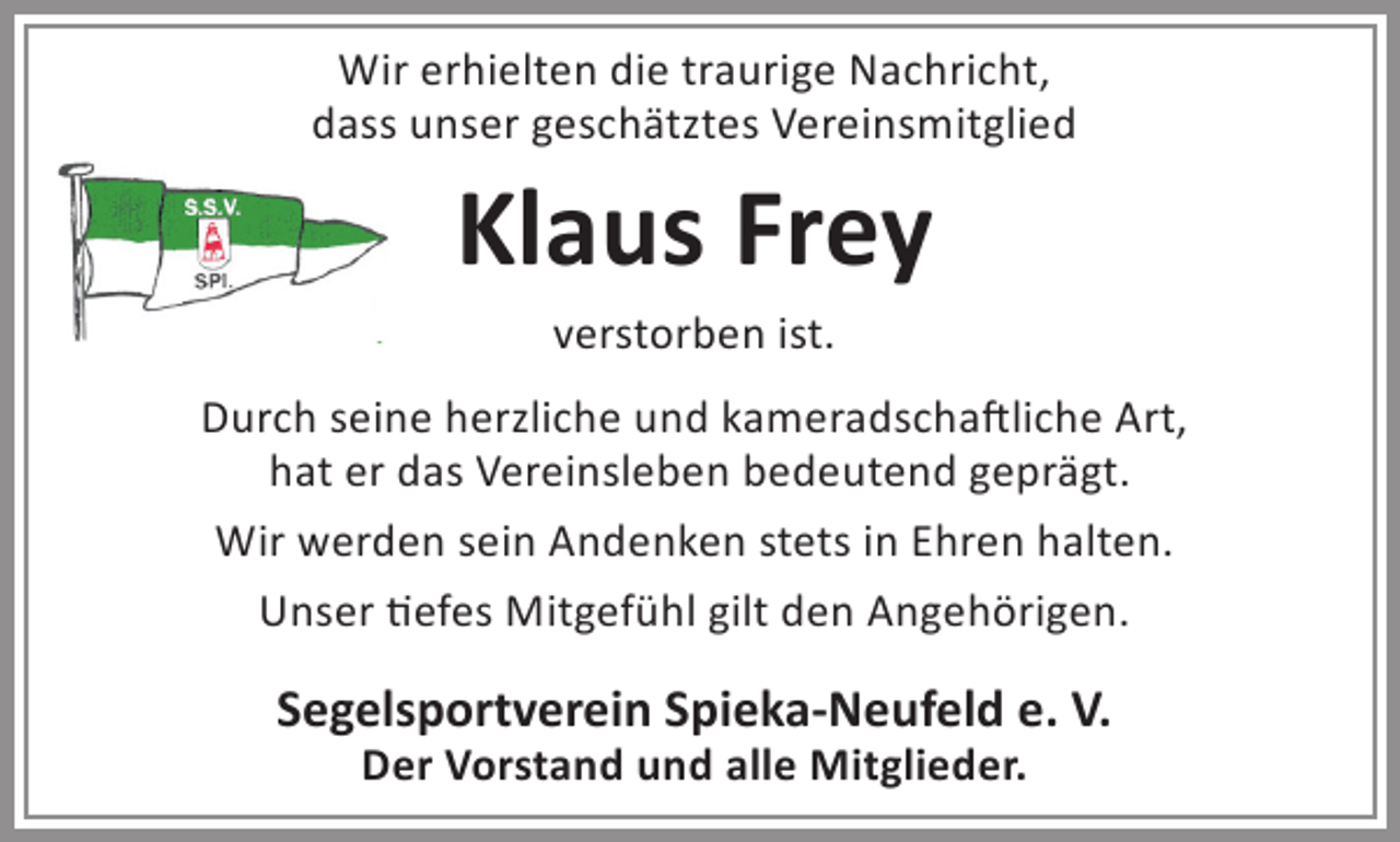 <p>Wir erhielten die traurige Nachricht,<br />dass unser geschätztes Vereinsmitglied</p><p>Klaus Frey<br />verstorben ist.</p><p>Durch seine herzliche und kameradschaftliche Art,<br />hat er das Vereinsleben bedeutend geprägt.<br />Wir werden sein Andenken stets in Ehren halten.<br />Unser tiefes Mitgefühl gilt den Angehörigen.</p><p>Segelsportverein Spieka-Neufeld e. V.<br />Der Vorstand und alle Mitglieder.</p>
