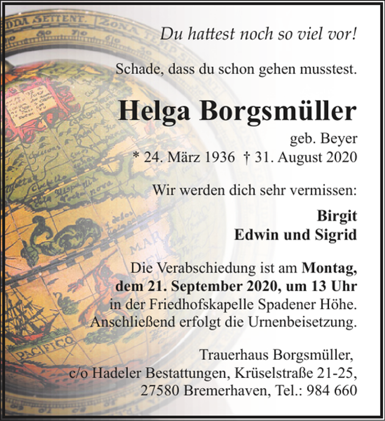 <p>Du hattest noch so viel vor!<br />Schade, dass du schon gehen musstest.</p><p>Helga Borgsmüller</p><p>geb. Beyer<br />* 24. März 1936 † 31. August 2020<br />Wir werden dich sehr vermissen:</p><p>Birgit<br />Edwin und Sigrid<br />Die Verabschiedung ist am Montag,<br />dem 21. September 2020, um 13 Uhr<br />in der Friedhofskapelle Spadener Höhe.<br />Anschließend erfolgt die Urnenbeisetzung.<br />Trauerhaus Borgsmüller,<br />c/o Hadeler Bestattungen, Krüselstraße 21-25,<br />27580 Bremerhaven, Tel.: 984 660</p>