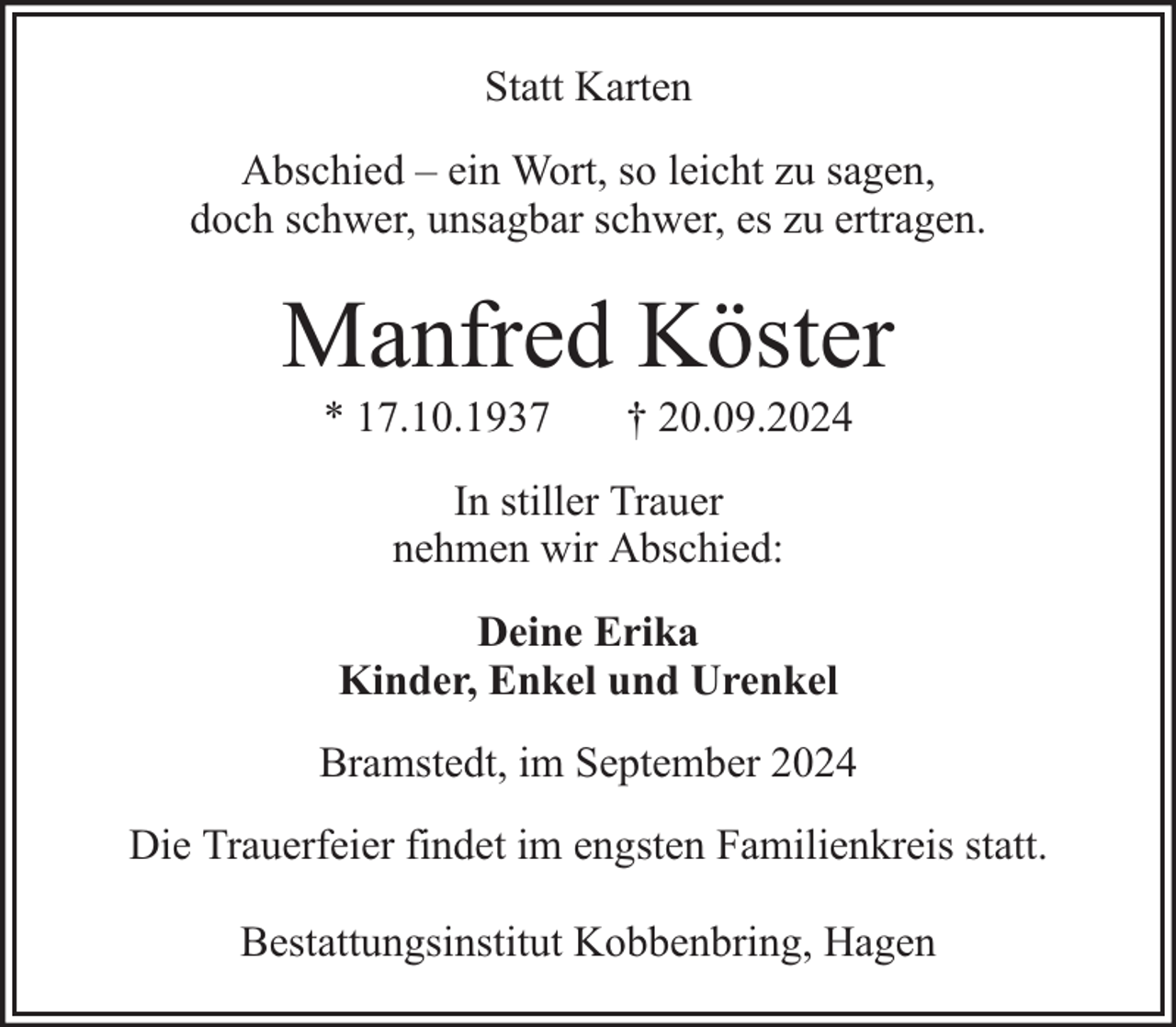 <p>Statt Karten<br />Abschied – ein Wort, so leicht zu sagen,<br />doch schwer, unsagbar schwer, es zu ertragen.</p><p>Manfred Köster<br />* 17.10.1937</p><p>† 20.09.2024</p><p>In stiller Trauer<br />nehmen wir Abschied:<br />Deine Erika<br />Kinder, Enkel und Urenkel<br />Bramstedt, im September 2024<br />Die Trauerfeier findet im engsten Familienkreis statt.<br />Bestattungsinstitut Kobbenbring, Hagen</p>