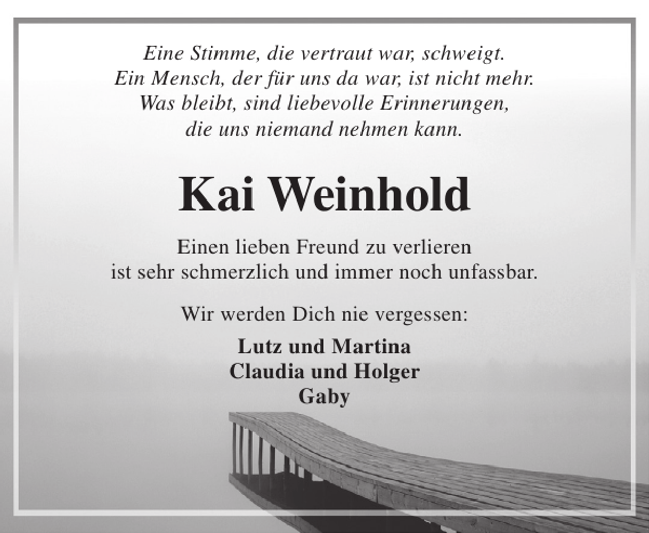 <p>Eine Stimme, die vertraut war, schweigt.<br />Ein Mensch, der für uns da war, ist nicht mehr.<br />Was bleibt, sind liebevolle Erinnerungen,<br />die uns niemand nehmen kann.</p><p>Kai Weinhold<br />Einen lieben Freund zu verlieren<br />ist sehr schmerzlich und immer noch unfassbar.<br />Wir werden Dich nie vergessen:<br />Lutz und Martina<br />Claudia und Holger<br />Gaby</p>