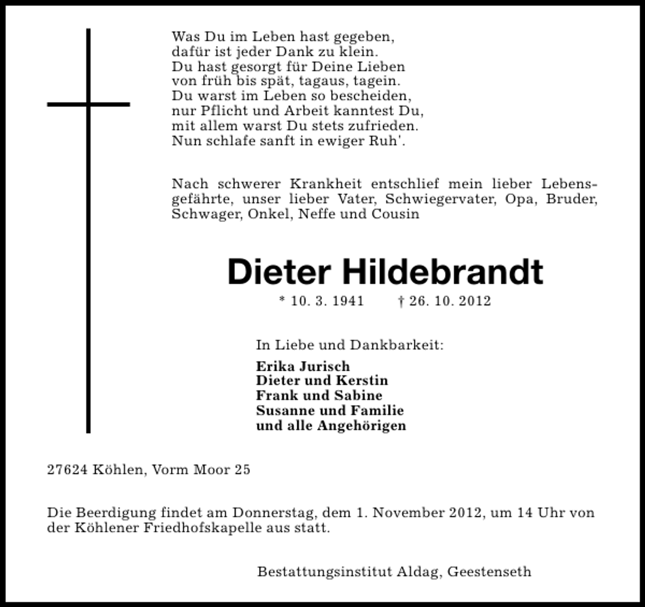 <p>Was Du im Leben hast gegeben,<br />dafür ist jeder Dank zu klein.<br />Du hast gesorgt für Deine Lieben<br />von früh bis spät, tagaus, tagein.<br />Du warst im Leben so bescheiden,<br />nur Pflicht und Arbeit kanntest Du,<br />mit allem warst Du stets zufrieden.<br />Nun schlafe sanft in ewiger Ruh'.<br />Nach schwerer Krankheit entschlief mein lieber Lebensgefährte, unser lieber Vater, Schwiegervater, Opa, Bruder,<br />Schwager, Onkel, Neffe und Cousin</p><p>Dieter Hildebrandt<br />* 10. 3. 1941</p><p>† 26. 10. 2012</p><p>In Liebe und Dankbarkeit:<br />Erika Jurisch<br />Dieter und Kerstin<br />Frank und Sabine<br />Susanne und Familie<br />und alle Angehörigen<br />27624 Köhlen, Vorm Moor 25<br />Die Beerdigung findet am Donnerstag, dem 1. November 2012, um 14 Uhr von<br />der Köhlener Friedhofskapelle aus statt.<br />Bestattungsinstitut Aldag, Geestenseth</p>