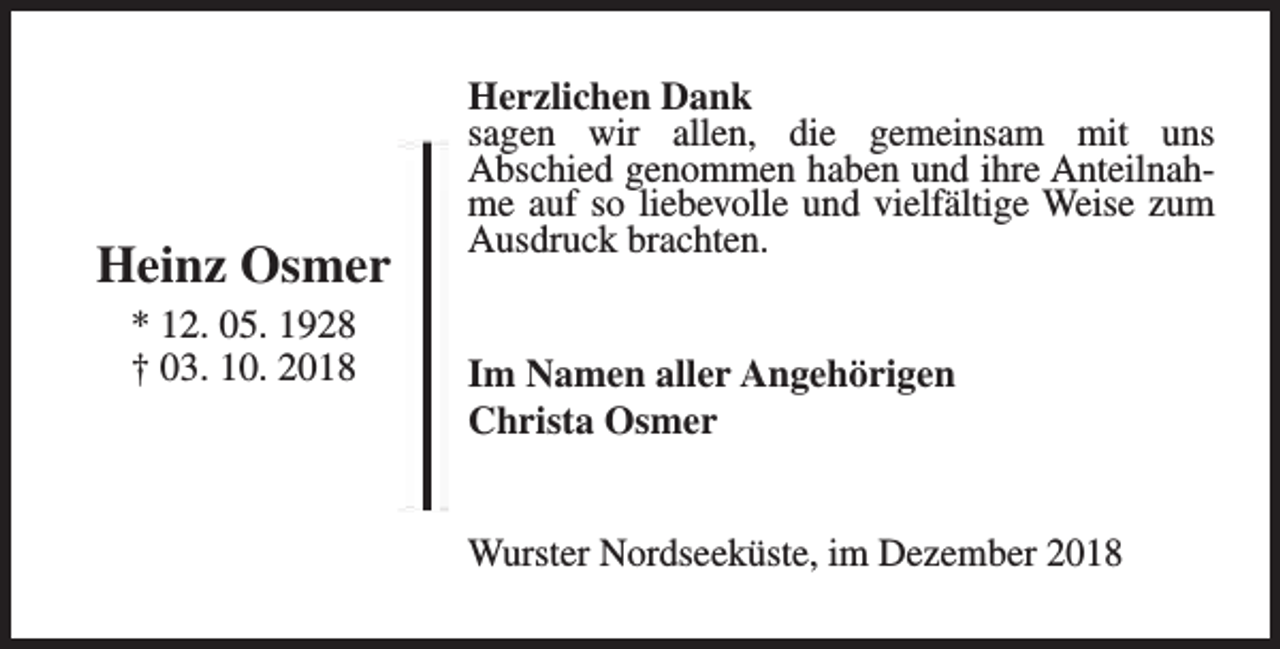 <p>Heinz Osmer<br />* 12. 05. 1928<br />† 03. 10. 2018</p><p>Herzlichen Dank<br />sagen wir allen, die gemeinsam mit uns<br />Abschied genommen haben und ihre Anteilnahme auf so liebevolle und vielfältige Weise zum<br />Ausdruck brachten.<br />Im Namen aller Angehörigen<br />Christa Osmer<br />Wurster Nordseeküste, im Dezember 2018</p>