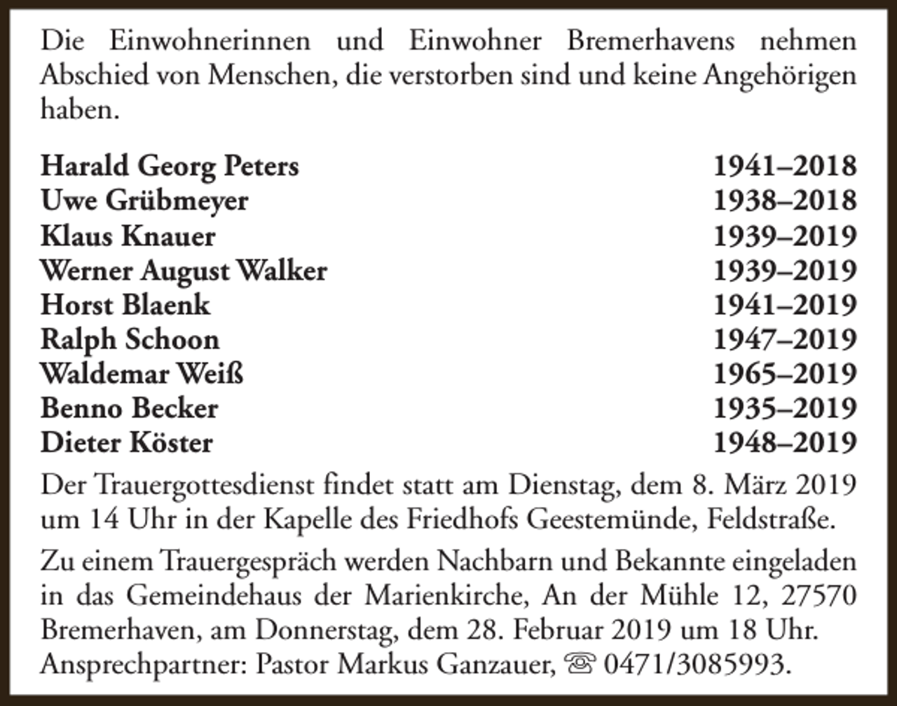 <p>Die Einwohnerinnen und Einwohner Bremerhavens nehmen<br />Abschied von Menschen, die verstorben sind und keine Angehörigen<br />haben.<br />Harald Georg Peters<br />1941–2018<br />Uwe Grübmeyer<br />1938–2018<br />Klaus Knauer<br />1939–2019<br />Werner August Walker<br />1939–2019<br />Horst Blaenk<br />1941–2019<br />Ralph Schoon<br />1947–2019<br />Waldemar Weiß<br />1965–2019<br />Benno Becker<br />1935–2019<br />Dieter Köster<br />1948–2019<br />Der Trauergottesdienst findet statt am Dienstag, dem 8. März 2019<br />um 14 Uhr in der Kapelle des Friedhofs Geestemünde, Feldstraße.<br />Zu einem Trauergespräch werden Nachbarn und Bekannte eingeladen<br />in das Gemeindehaus der Marienkirche, An der Mühle 12, 27570<br />Bremerhaven, am Donnerstag, dem 28. Februar 2019 um 18 Uhr.<br />Ansprechpartner: Pastor Markus Ganzauer, s 0471/3085993.</p>
