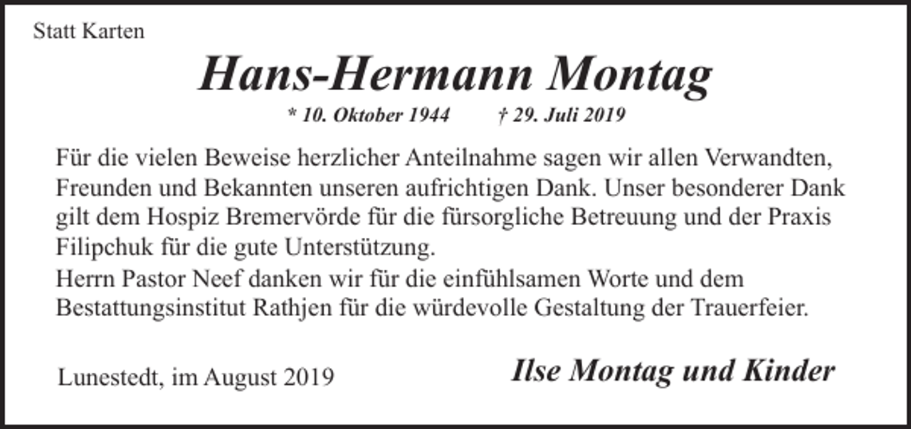 <p>Statt Karten</p><p>Hans-Hermann Montag<br />* 10. Oktober 1944</p><p>† 29. Juli 2019</p><p>Für die vielen Beweise herzlicher Anteilnahme sagen wir allen Verwandten,<br />Freunden und Bekannten unseren aufrichtigen Dank. Unser besonderer Dank<br />gilt dem Hospiz Bremervörde für die fürsorgliche Betreuung und der Praxis<br />Filipchuk für die gute Unterstützung.<br />Herrn Pastor Neef danken wir für die einfühlsamen Worte und dem<br />Bestattungsinstitut Rathjen für die würdevolle Gestaltung der Trauerfeier.<br />Lunestedt, im August 2019</p><p>Ilse Montag und Kinder</p>