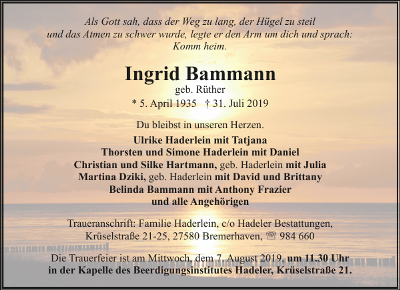 <p>Als Gott sah, dass der Weg zu lang, der Hügel zu steil<br />und das Atmen zu schwer wurde, legte er den Arm um dich und sprach:<br />Komm heim.</p><p>Ingrid Bammann<br />geb. Rüther<br />* 5. April 1935 † 31. Juli 2019</p><p>Du bleibst in unseren Herzen.<br />Ulrike Haderlein mit Tatjana<br />Thorsten und Simone Haderlein mit Daniel<br />Christian und Silke Hartmann, geb. Haderlein mit Julia<br />Martina Dziki, geb. Haderlein mit David und Brittany<br />Belinda Bammann mit Anthony Frazier<br />und alle Angehörigen<br />Traueranschrift: Familie Haderlein, c/o Hadeler Bestattungen,<br />Krüselstraße 21-25, 27580 Bremerhaven, ' 984 660<br />Die Trauerfeier ist am Mittwoch, dem 7. August 2019, um 11.30 Uhr<br />in der Kapelle des Beerdigungsinstitutes Hadeler, Krüselstraße 21.</p>