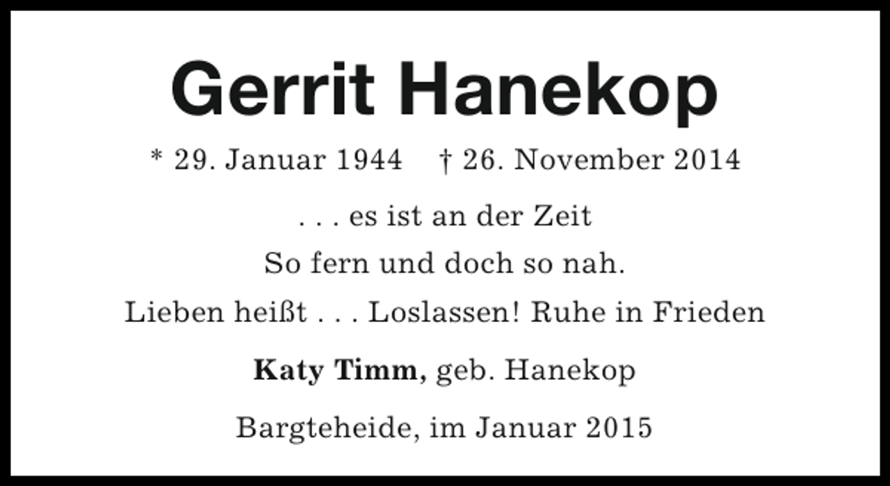 <p>Gerrit Hanekop</p><p>* 29. Januar 1944</p><p>† 26. November 2014</p><p>. . . es ist an der Zeit<br />So fern und doch so nah.<br />Lieben heißt . . . Loslassen! Ruhe in Frieden<br />Katy Timm, geb. Hanekop<br />Bargteheide, im Januar 2015</p>
