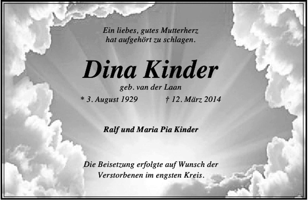 <p>Ein liebes, gutes Mutterherz<br />hat aufgehört zu schlagen.</p><p>Dina Kinder</p><p>geb. van der Laan<br />* 3. August 1929<br />† 12. März 2014<br />Ralf und Maria Pia Kinder</p><p>Die Beisetzung erfolgte auf Wunsch der<br />Verstorbenen im engsten Kreis.</p>