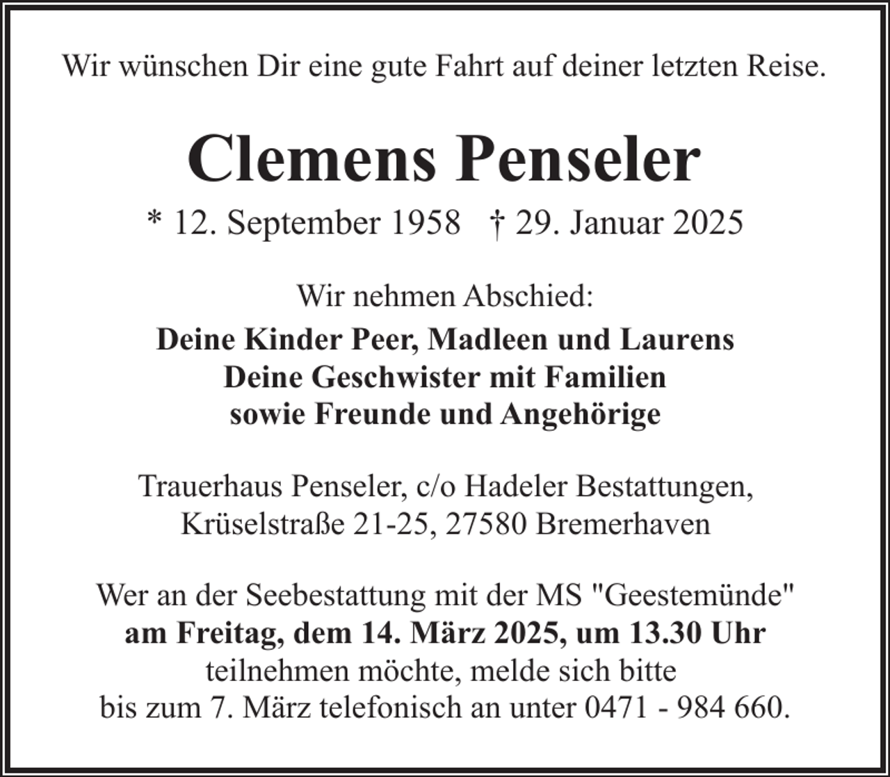 <p>Wir wünschen Dir eine gute Fahrt auf deiner letzten Reise.</p><p>Clemens Penseler</p><p>* 12. September 1958 † 29. Januar 2025<br />Wir nehmen Abschied:<br />Deine Kinder Peer, Madleen und Laurens<br />Deine Geschwister mit Familien<br />sowie Freunde und Angehörige<br />Trauerhaus Penseler, c/o Hadeler Bestattungen,<br />Krüselstraße 21-25, 27580 Bremerhaven<br />Wer an der Seebestattung mit der MS "Geestemünde"<br />am Freitag, dem 14. März 2025, um 13.30 Uhr<br />teilnehmen möchte, melde sich bitte<br />bis zum 7. März telefonisch an unter 0471 - 984 660.</p>