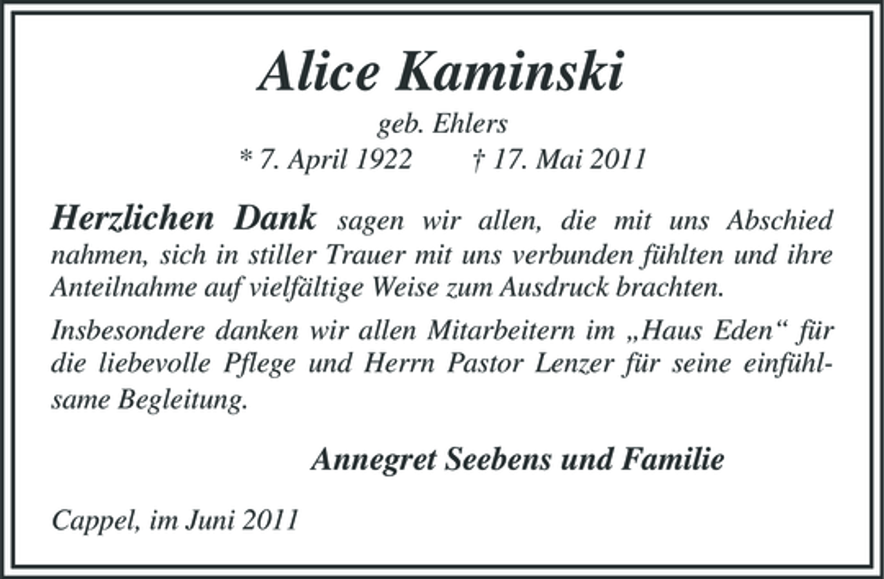 <p>Alice Kaminski<br />geb. Ehlers * 7. April 1922 † 17. Mai 2011</p><p>Herzlichen Dank</p><p>sagen wir allen, die mit uns Abschied nahmen, sich in stiller Trauer mit uns verbunden fühlten und ihre Anteilnahme auf vielfältige Weise zum Ausdruck brachten. Insbesondere danken wir allen Mitarbeitern im „Haus Eden“ für die liebevolle Pflege und Herrn Pastor Lenzer für seine einfühlsame Begleitung.</p><p>Annegret Seebens und Familie<br />Cappel, im Juni 2011</p>