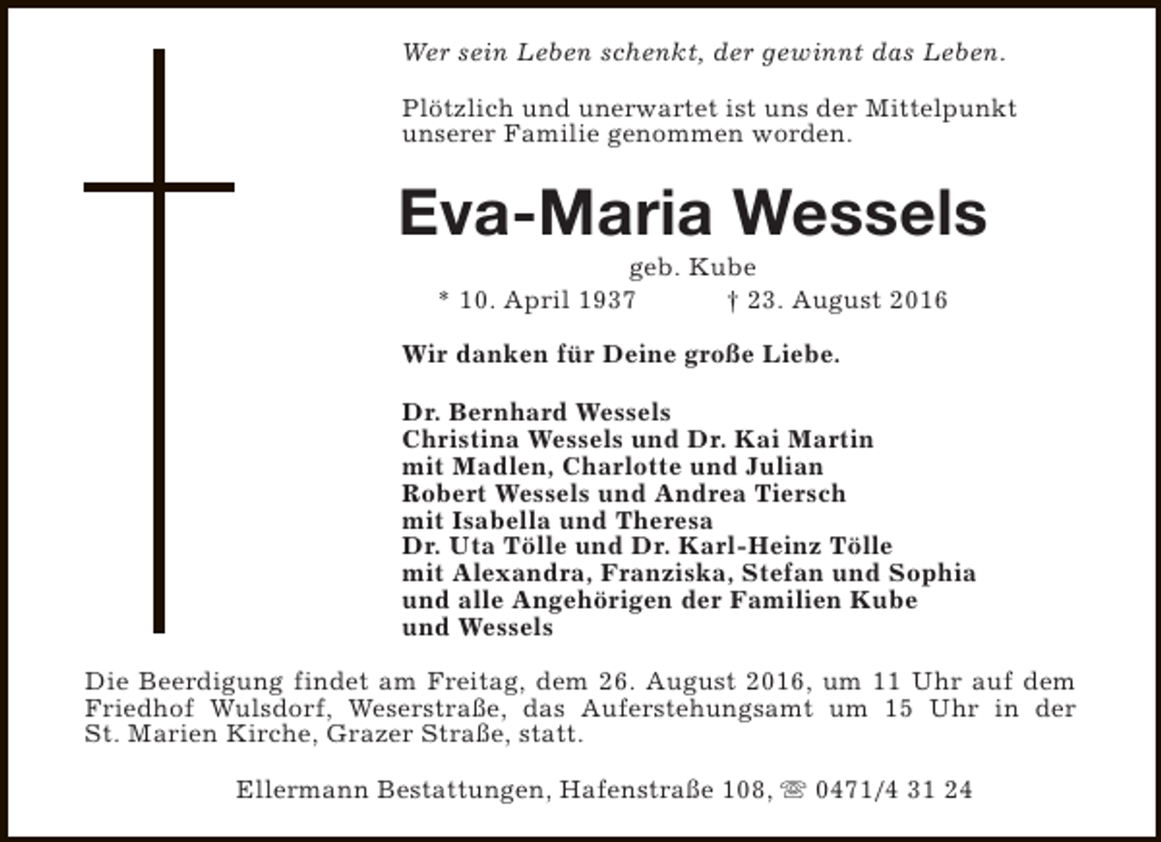 <p>Wer sein Leben schenkt, der gewinnt das Leben.<br />Plötzlich und unerwartet ist uns der Mittelpunkt<br />unserer Familie genommen worden.</p><p>Eva-Maria Wessels<br />geb. Kube<br />* 10. April 1937<br />† 23. August 2016</p><p>Wir danken für Deine große Liebe.<br />Dr. Bernhard Wessels<br />Christina Wessels und Dr. Kai Martin<br />mit Madlen, Charlotte und Julian<br />Robert Wessels und Andrea Tiersch<br />mit Isabella und Theresa<br />Dr. Uta Tölle und Dr. Karl-Heinz Tölle<br />mit Alexandra, Franziska, Stefan und Sophia<br />und alle Angehörigen der Familien Kube<br />und Wessels<br />Die Beerdigung findet am Freitag, dem 26. August 2016, um 11 Uhr auf dem<br />Friedhof Wulsdorf, Weserstraße, das Auferstehungsamt um 15 Uhr in der<br />St. Marien Kirche, Grazer Straße, statt.<br />Ellermann Bestattungen, Hafenstraße 108, s 0471/4 31 24</p>