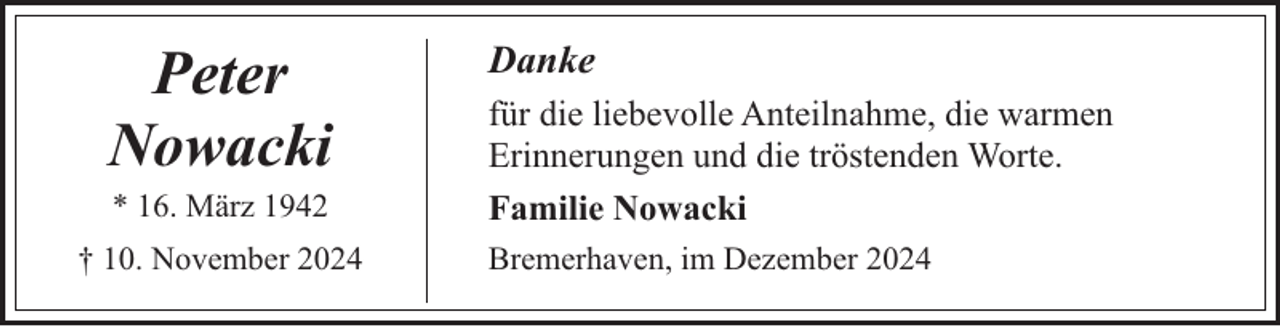<p>Peter<br />Nowacki<br />* 16. März 1942</p><p>† 10. November 2024</p><p>Danke<br />für die liebevolle Anteilnahme, die warmen<br />Erinnerungen und die tröstenden Worte.<br />Familie Nowacki<br />Bremerhaven, im Dezember 2024</p>