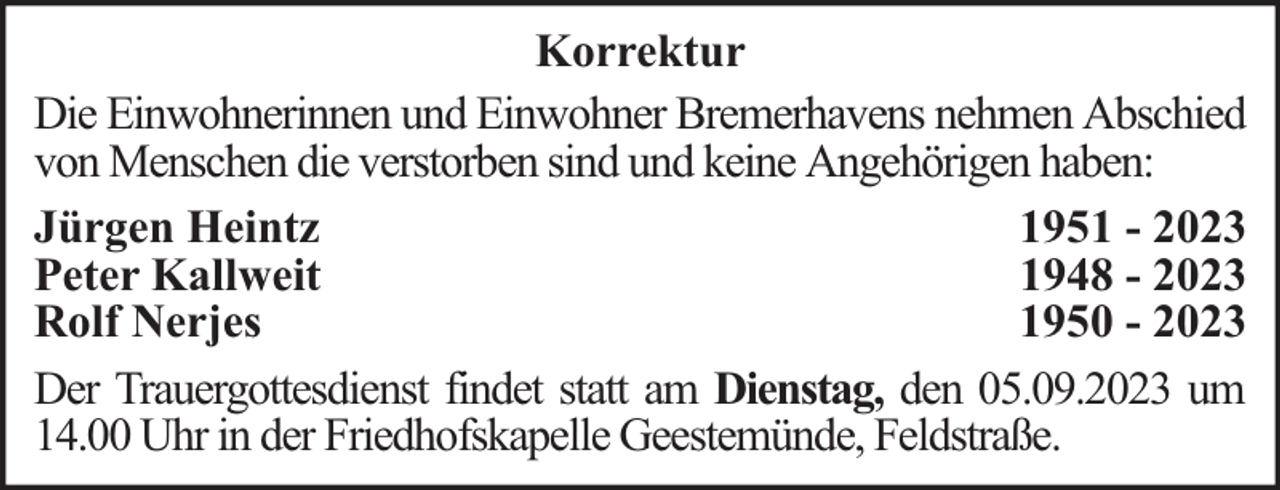 <p>Korrektur<br />Die Einwohnerinnen und Einwohner Bremerhavens nehmen Abschied<br />von Menschen die verstorben sind und keine Angehörigen haben:<br />Jürgen Heintz<br />1951 - 2023<br />Peter Kallweit<br />1948 - 2023<br />Rolf Nerjes<br />1950 - 2023<br />Der Trauergottesdienst findet statt am Dienstag, den 05.09.2023 um<br />14.00 Uhr in der Friedhofskapelle Geestemünde, Feldstraße.</p>