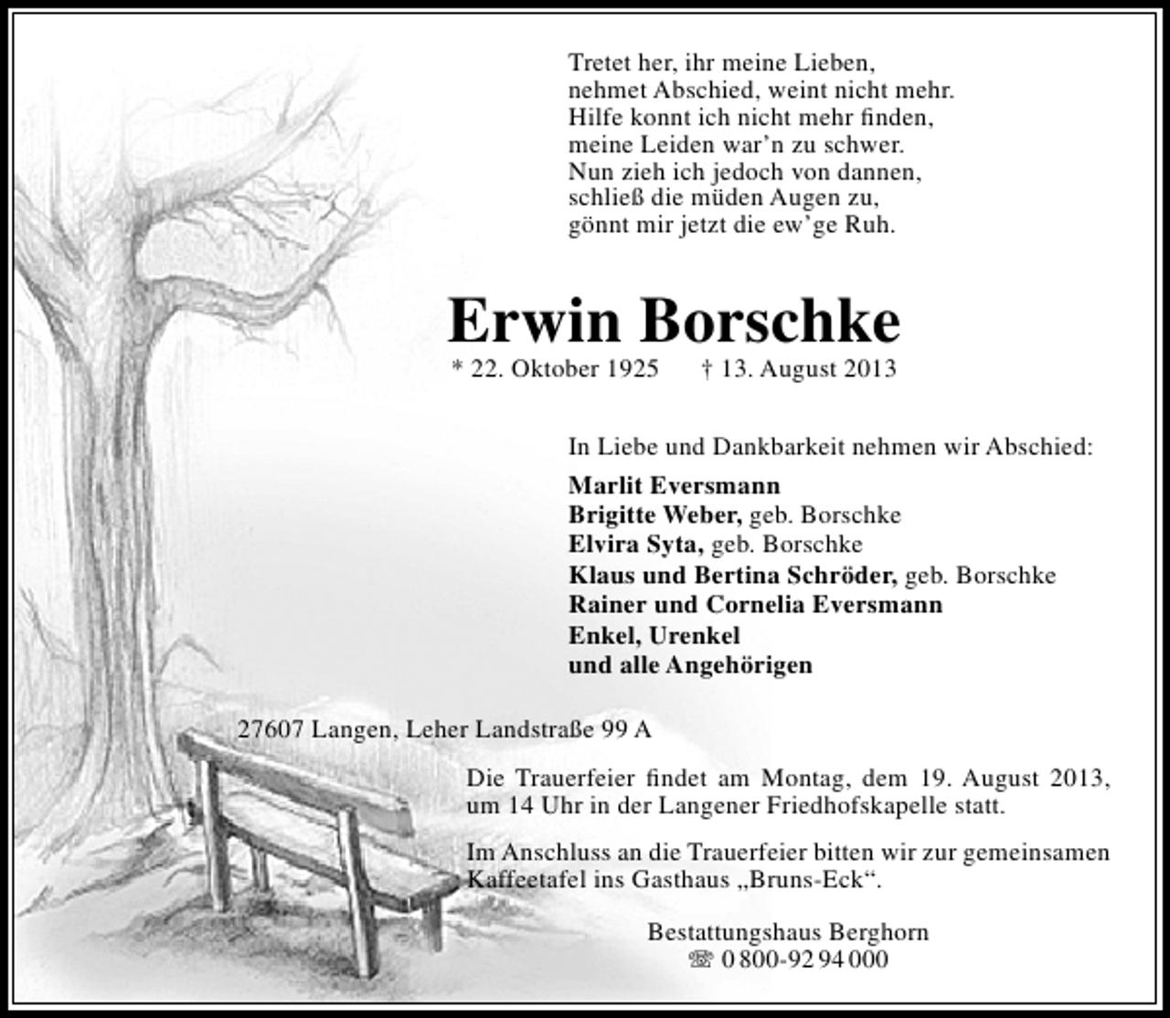 <p>Tretet her, ihr meine Lieben,<br />nehmet Abschied, weint nicht mehr.<br />Hilfe konnt ich nicht mehr ﬁnden,<br />meine Leiden war’n zu schwer.<br />Nun zieh ich jedoch von dannen,<br />schließ die müden Augen zu,<br />gönnt mir jetzt die ew’ge Ruh.</p><p>Erwin Borschke<br />* 22. Oktober 1925</p><p>† 13. August 2013</p><p>In Liebe und Dankbarkeit nehmen wir Abschied:<br />Marlit Eversmann<br />Brigitte Weber, geb. Borschke<br />Elvira Syta, geb. Borschke<br />Klaus und Bertina Schröder, geb. Borschke<br />Rainer und Cornelia Eversmann<br />Enkel, Urenkel<br />und alle Angehörigen<br />27607 Langen, Leher Landstraße 99 A<br />Die Trauerfeier ﬁndet am Montag, dem 19. August 2013,<br />um 14 Uhr in der Langener Friedhofskapelle statt.<br />Im Anschluss an die Trauerfeier bitten wir zur gemeinsamen<br />Kaffeetafel ins Gasthaus „Bruns-Eck“.<br />Bestattungshaus Berghorn<br /> 0 800-92 94 000</p>