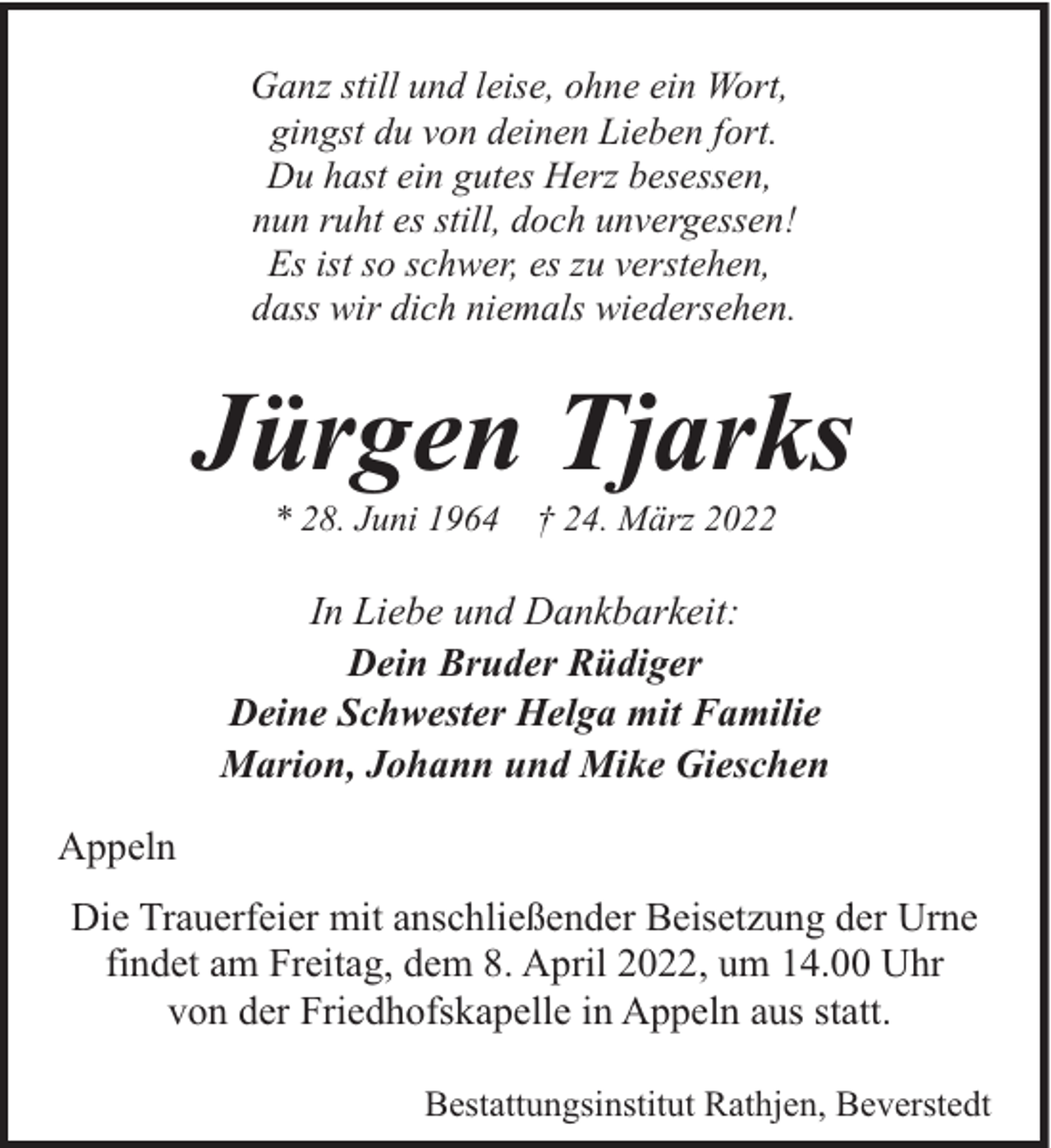 <p>Ganz still und leise, ohne ein Wort,<br />gingst du von deinen Lieben fort.<br />Du hast ein gutes Herz besessen,<br />nun ruht es still, doch unvergessen!<br />Es ist so schwer, es zu verstehen,<br />dass wir dich niemals wiedersehen.</p><p>Jürgen Tjarks<br />* 28. Juni 1964</p><p>† 24. März 2022</p><p>In Liebe und Dankbarkeit:<br />Dein Bruder Rüdiger<br />Deine Schwester Helga mit Familie<br />Marion, Johann und Mike Gieschen<br />Appeln<br />Die Trauerfeier mit anschließender Beisetzung der Urne<br />findet am Freitag, dem 8. April 2022, um 14.00 Uhr<br />von der Friedhofskapelle in Appeln aus statt.<br />Bestattungsinstitut Rathjen, Beverstedt</p>