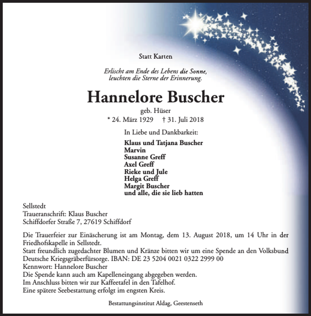 <p>Statt Karten<br />Erlischt am Ende des Lebens die Sonne,<br />leuchten die Sterne der Erinnerung.</p><p>Hannelore Buscher<br />geb. Hüser<br />* 24. März 1929 † 31. Juli 2018<br />In Liebe und Dankbarkeit:<br />Klaus und Tatjana Buscher<br />Marvin<br />Susanne Greff<br />Axel Greff<br />Rieke und Jule<br />Helga Greff<br />Margit Buscher<br />und alle, die sie lieb hatten<br />Sellstedt<br />Traueranschrift: Klaus Buscher<br />Schiffdorfer Straße 7, 27619 Schiffdorf<br />Die Trauerfeier zur Einäscherung ist am Montag, dem 13. August 2018, um 14 Uhr in der<br />Friedhofskapelle in Sellstedt.<br />Statt freundlich zugedachter Blumen und Kränze bitten wir um eine Spende an den Volksbund<br />Deutsche Kriegsgräberfürsorge. IBAN: DE 23 5204 0021 032999 00<br />Kennwort: Hannelore Buscher<br />Die Spende kann auch am Kapelleneingang abgegeben werden.<br />Im Anschluss bitten wir zur Kaffeetafel in den Tafelhof.<br />Eine spätere Seebestattung erfolgt im engsten Kreis.<br />Bestattungsinstitut Aldag, Geestenseth</p>