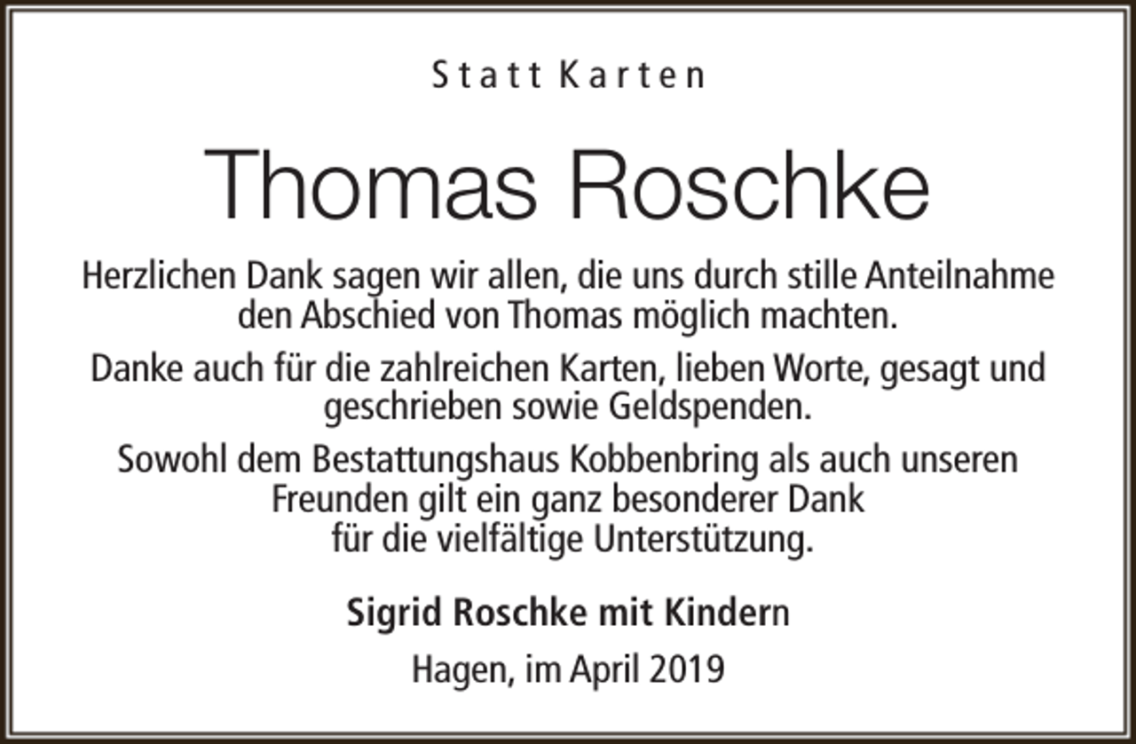 <p>Statt Karten</p><p>Thomas Roschke</p><p>Herzlichen Dank sagen wir allen, die uns durch stille Anteilnahme<br />den Abschied von Thomas möglich machten.<br />Danke auch für die zahlreichen Karten, lieben Worte, gesagt und<br />geschrieben sowie Geldspenden.<br />Sowohl dem Bestattungshaus Kobbenbring als auch unseren<br />Freunden gilt ein ganz besonderer Dank<br />für die vielfältige Unterstützung.<br />Sigrid Roschke mit Kindern<br />Hagen, im April 2019</p>