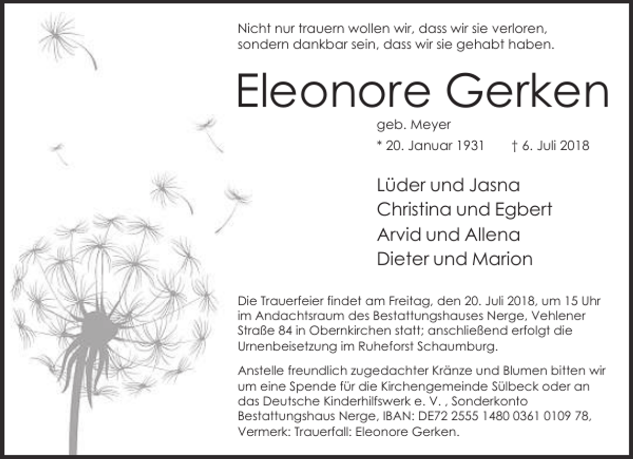 <p>Nicht nur trauern wollen wir, dass wir sie verloren,<br />sondern dankbar sein, dass wir sie gehabt haben.</p><p>Eleonore Gerken<br />geb. Meyer</p><p>* 20. Januar 1931</p><p>† 6. Juli 2018</p><p>Lüder und Jasna<br />Christina und Egbert<br />Arvid und Allena<br />Dieter und Marion<br />Die Trauerfeier findet am Freitag, den 20. Juli 2018, um 15 Uhr<br />im Andachtsraum des Bestattungshauses Nerge, Vehlener<br />Straße 84 in Obernkirchen statt; anschließend erfolgt die<br />Urnenbeisetzung im Ruheforst Schaumburg.<br />Anstelle freundlich zugedachter Kränze und Blumen bitten wir<br />um eine Spende für die Kirchengemeinde Sülbeck oder an<br />das Deutsche Kinderhilfswerk e. V. , Sonderkonto<br />Bestattungshaus Nerge, IBAN: DE7555 148361 0109 78,<br />Vermerk: Trauerfall: Eleonore Gerken.</p>